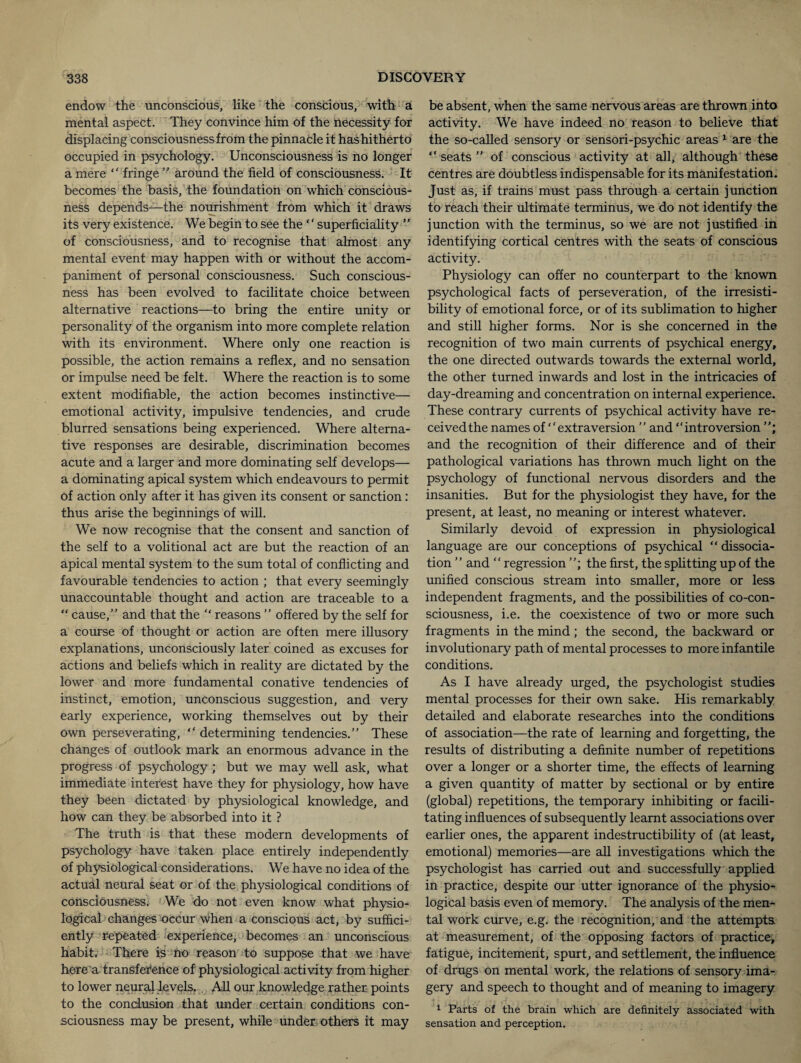 endow the unconscious, like the conscious, with a mental aspect. They convince him of the necessity for displacing consciousness from the pinnacle it has hitherto occupied in psychology. Unconsciousness is no longer a mere “ fringe ” around the field of consciousness. It becomes the basis, the foundation on which conscious¬ ness depends—the nourishment from which it draws its very existence. We begin to see the ‘ ‘ superficiality ” of consciousness, and to recognise that almost any mental event may happen with or without the accom¬ paniment of personal consciousness. Such conscious¬ ness has been evolved to facilitate choice between alternative reactions—to bring the entire unity or personality of the organism into more complete relation with its environment. Where only one reaction is possible, the action remains a reflex, and no sensation or impulse need be felt. Where the reaction is to some extent modifiable, the action becomes instinctive— emotional activity, impulsive tendencies, and crude blurred sensations being experienced. Where alterna¬ tive responses are desirable, discrimination becomes acute and a larger and more dominating self develops— a dominating apical system which endeavours to permit of action only after it has given its consent or sanction: thus arise the beginnings of will. We now recognise that the consent and sanction of the self to a volitional act are but the reaction of an apical mental system to the sum total of conflicting and favourable tendencies to action ; that every seemingly unaccountable thought and action are traceable to a “ cause,” and that the “ reasons ” offered by the self for a course of thought or action are often mere illusory explanations, unconsciously later coined as excuses for actions and beliefs which in reality are dictated by the lower and more fundamental conative tendencies of instinct, emotion, unconscious suggestion, and very early experience, working themselves out by their Own perseverating, “ determining tendencies.” These changes of outlook mark an enormous advance in the progress of psychology ; but we may well ask, what immediate interest have they for physiology, how have they been dictated by physiological knowledge, and how can they be absorbed into it ? The truth is that these modern developments of psychology have taken place entirely independently Of physiological considerations. We have no idea of the actual neural seat or of the physiological conditions of consciousness. We do not even know what physio¬ logical changes occur when a conscious act, by suffici¬ ently repeated experience, becomes an unconscious habit, There is no reason to suppose that we have here a transference of physiological activity from higher to lower neural levels. All our knowledge rather points to the conclusion that under certain conditions con¬ sciousness may be present, while under others it may be absent, when the same nervous areas are thrown into activity. We have indeed no reason to believe that the so-called sensory or sensori-psychic areas 1 are the “ seats ” of conscious activity at all, although these centres are doubtless indispensable for its manifestation. Just as, if trains must pass through a certain junction to reach their ultimate terminus, we do not identify the junction with the terminus, so we are not justified in identifying cortical centres with the seats of conscious activity. Physiology can offer no counterpart to the known psychological facts of perseveration, of the irresisti¬ bility of emotional force, or of its sublimation to higher and still higher forms. Nor is she concerned in the recognition of two main currents of psychical energy, the one directed outwards towards the external world, the other turned inwards and lost in the intricacies of day-dreaming and concentration on internal experience. These contrary currents of psychical activity have re¬ ceived the names of ‘‘extraversion ” and “introversion ”; and the recognition of their difference and of their pathological variations has thrown much light on the psychology of functional nervous disorders and the insanities. But for the physiologist they have, for the present, at least, no meaning or interest whatever. Similarly devoid of expression in physiological language are our conceptions of psychical “ dissocia¬ tion ” and  regression ”; the first, the splitting up of the unified conscious stream into smaller, more or less independent fragments, and the possibilities of co-con¬ sciousness, i.e. the coexistence of two or more such fragments in the mind ; the second, the backward or involutionary path of mental processes to more infantile conditions. As I have already urged, the psychologist studies mental processes for their own sake. His remarkably detailed and elaborate researches into the conditions of association—the rate of learning and forgetting, the results of distributing a definite number of repetitions over a longer or a shorter time, the effects of learning a given quantity of matter by sectional or by entire (global) repetitions, the temporary inhibiting or facili¬ tating influences of subsequently learnt associations over earlier ones, the apparent indestructibility of (at least, emotional) memories—are all investigations which the psychologist has carried out and successfully applied in practice, despite our utter ignorance of the physio¬ logical basis even of memory. The analysis of the men¬ tal work curve, e.g. the recognition, and the attempts at measurement, of the opposing factors of practice, fatigue, incitement, spurt, and settlement, the influence of drugs on mental work, the relations of sensory ima¬ gery and speech to thought and of meaning to imagery 1 Parts of the brain which are definitely associated with sensation and perception.