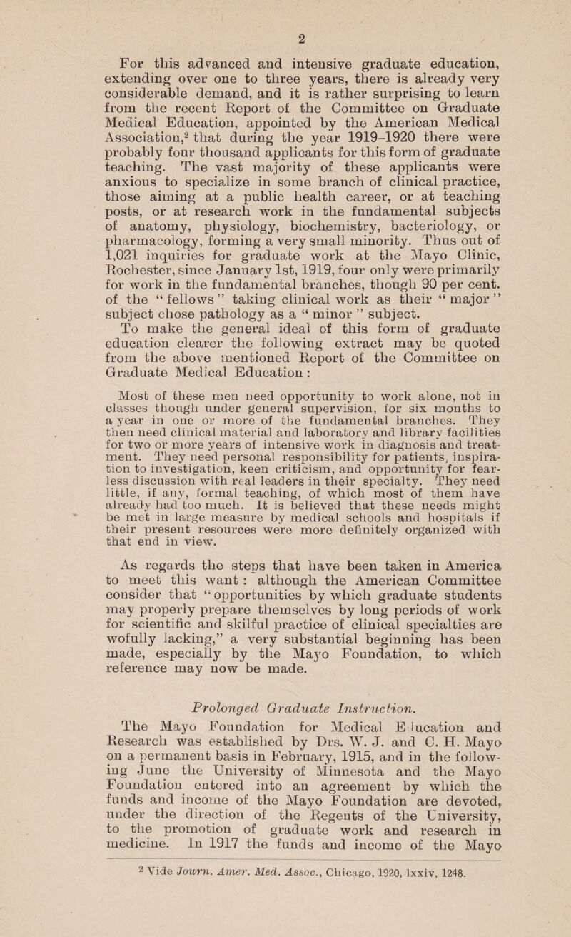 For this advanced and intensive graduate education, extending over one to three years, there is already very considerable demand, and it is rather surprising to learn from the recent Report of the Committee on Graduate Medical Education, appointed by the American Medical Association,2 that during the year 1919-1920 there were probably four thousand applicants for this form of graduate teaching. The vast majority of these applicants were anxious to specialize in some branch of clinical practice, those aiming at a public health career, or at teaching posts, or at research work in the fundamental subjects of anatomy, physiology, biochemistry, bacteriology, or pharmacology, forming a very small minority. Thus out of 1,021 inquiries for graduate work at the Mayo Clinic, Rochester, since January 1st, 1919, four only were primarily for work in the fundamental branches, though 90 per cent, of the “fellows” taking clinical work as their “major” subject chose pathology as a “ minor ” subject. To make the general ideal of this form of graduate education clearer the following extract may be quoted from the above mentioned Report of the Committee on Graduate Medical Education : Most of these men need opportunity to work alone, not in classes though under general supervision, for six months to a year in one or more of the fundamental branches. They then need clinical material and laboratory and library facilities for two or more years of intensive work in diagnosis and treat¬ ment. They need personal responsibility for patients, inspira¬ tion to investigation, keen criticism, and opportunity for fear¬ less discussion with real leaders in their specialty. They need little, if any, formal teaching, of which most of them have already had too much. It is believed that these needs might be met in large measure by medical schools and hospitals if their present resources were more definitely organized with that end in view. As regards the steps that have been taken in America to meet this want : although the American Committee consider that “ opportunities by which graduate students may properly prepare themselves by long periods of work for scientific and skilful practice of clinical specialties are wofully lacking,” a very substantial beginning has been made, especially by the Mayo Foundation, to which reference may now be made. Prolonged Graduate Instruction. The Mayo Foundation for Medical Education and Research was established by Drs. W. J. and C. H. Mayo on a permanent basis in February, 1915, and in the follow¬ ing June the University of Minnesota and the Mayo Foundation entered into an agreement by which the funds and income of the Mayo Foundation are devoted, under the direction of the Regents of the University, to the promotion of graduate work and research in medicine. In 1917 the funds and income of the Mayo 2 Vide Journ. Amer. Med. Assoc., Chicago, 1920, lxxiv, 1248.