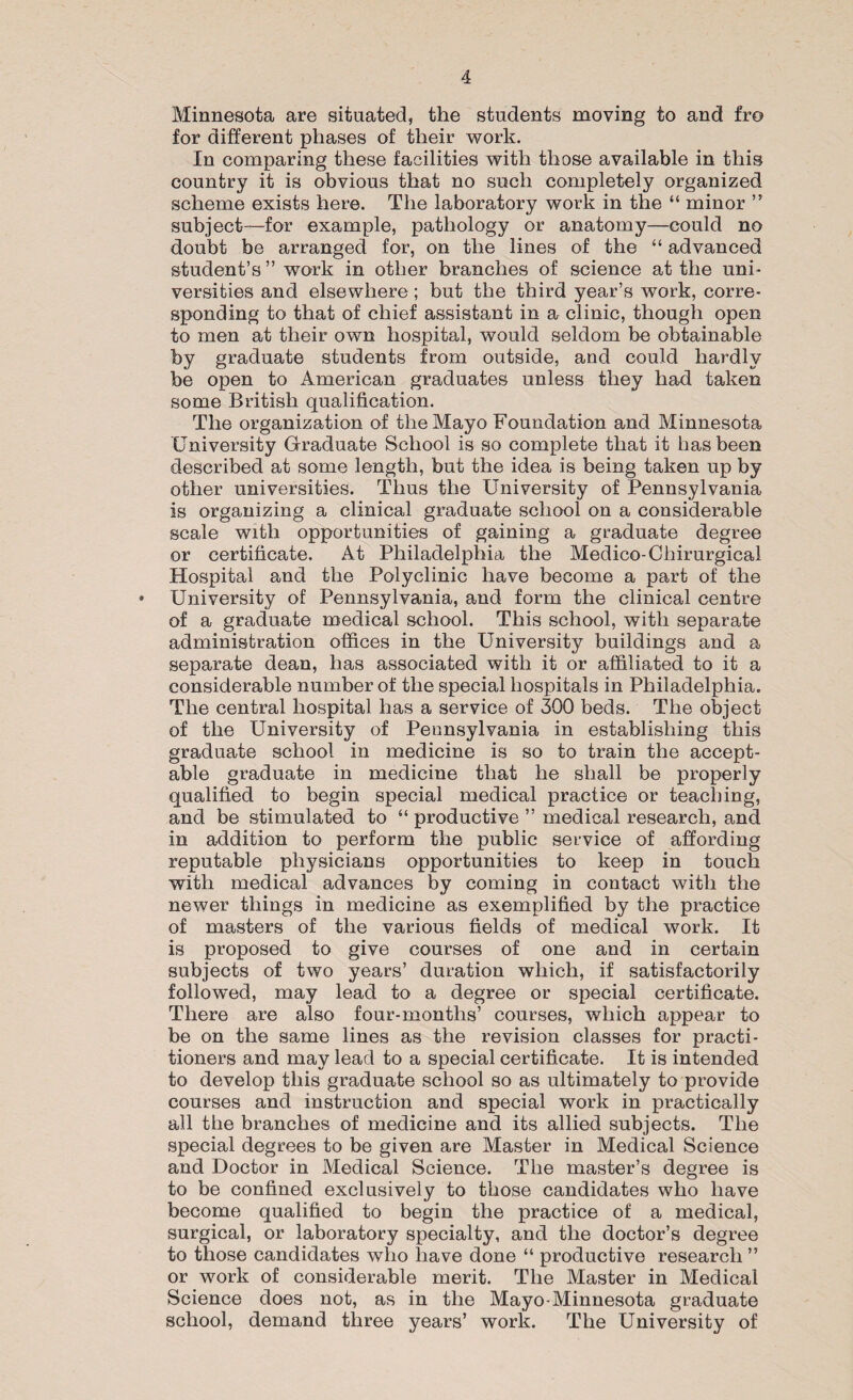 Minnesota are situated, the students moving to and fro for different phases of their work. In comparing these facilities with those available in this country it is obvious that no such completely organized scheme exists here. The laboratory work in the “ minor ” subject—for example, pathology or anatomy—could no doubt be arranged for, on the lines of the “ advanced student’s” work in other branches of science at the uni¬ versities and elsewhere ; but the third year’s work, corre¬ sponding to that of chief assistant in a clinic, though open to men at their own hospital, would seldom be obtainable by graduate students from outside, and could hardly be open to American graduates unless they had taken some British qualification. The organization of the Mayo Foundation and Minnesota University Graduate School is so complete that it has been described at some length, but the idea is being taken up by other universities. Thus the University of Pennsylvania is organizing a clinical graduate school on a considerable scale with opportunities of gaining a graduate degree or certificate. At Philadelphia the Medico-Chirurgical Hospital and the Polyclinic have become a part of the • University of Pennsylvania, and form the clinical centre of a graduate medical school. This school, with separate administration offices in the University buildings and a separate dean, has associated with it or affiliated to it a considerable number of the special hospitals in Philadelphia. The central hospital has a service of 300 beds. The object of the University of Pennsylvania in establishing this graduate school in medicine is so to train the accept¬ able graduate in medicine that he shall be properly qualified to begin special medical practice or teaching, and be stimulated to “ productive ” medical research, and in addition to perform the public service of affording reputable physicians opportunities to keep in touch with medical advances by coming in contact with the newer things in medicine as exemplified by the practice of masters of the various fields of medical work. It is proposed to give courses of one and in certain subjects of two years’ duration which, if satisfactorily followed, may lead to a degree or special certificate. There are also four-months’ courses, which appear to be on the same lines as the revision classes for practi¬ tioners and may lead to a special certificate. It is intended to develop this graduate school so as ultimately to provide courses and instruction and special work in practically all the branches of medicine and its allied subjects. The special degrees to be given are Master in Medical Science and Doctor in Medical Science. The master’s degree is to be confined exclusively to those candidates who have become qualified to begin the practice of a medical, surgical, or laboratory specialty, and the doctor’s degree to those candidates who have done “ productive research ” or work of considerable merit. The Master in Medical Science does not, as in the Mayo-Minnesota graduate school, demand three years’ work. The University of