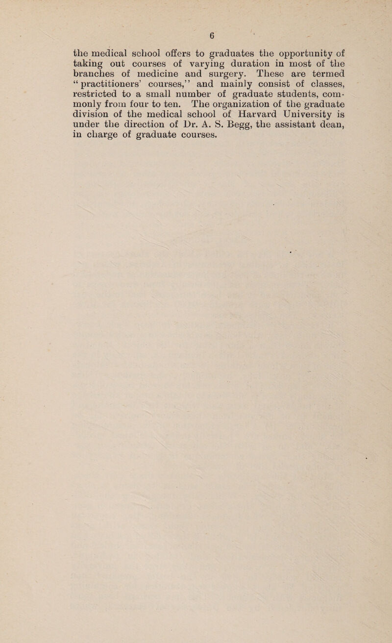 the medical school offers to graduates the opportunity of taking out courses of varying duration in most of the branches of medicine and surgery. These are termed “practitioners’ courses,” and mainly consist of classes, restricted to a small number of graduate students, com¬ monly from four to ten. The organization of the graduate division of the medical school of Harvard University is under the direction of Dr. A. S. Begg, the assistant dean, in charge of graduate courses.