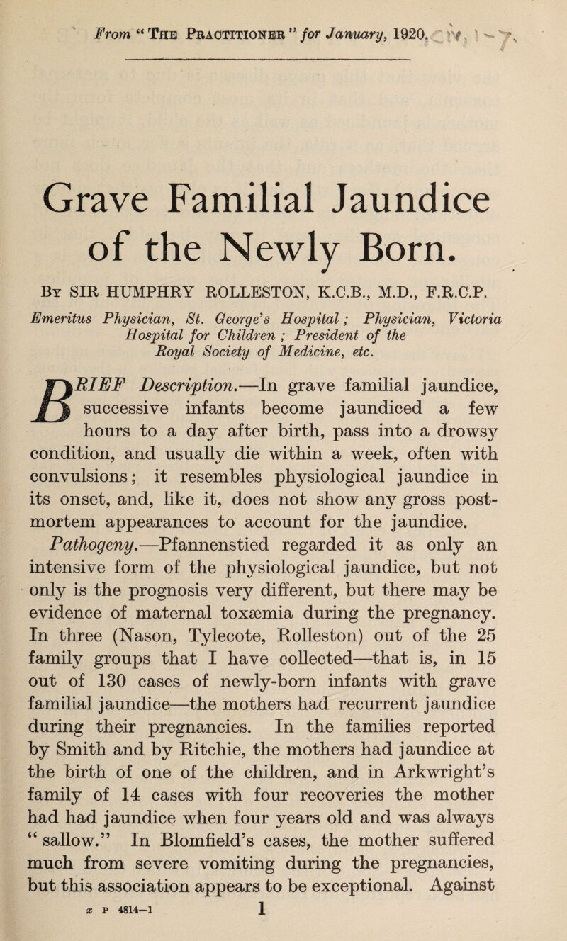 From “The Practitioner” for January, 1920. v * Grave Familial Jaundice of the Newly Born. By SIR HUMPHRY ROLLESTON, K.C.B., M.D., F.R.C.P. Emeritus Physician, St. George’s Hospital; Physician, Victoria Hospital for Children ; President of the Royal Society of Medicine, etc. RIEF Description.—In grave familial jaundice, successive infants become jaundiced a few hours to a day after birth, pass into a drowsy condition, and usually die within a week, often with convulsions; it resembles physiological jaundice in its onset, and, like it, does not show any gross post¬ mortem appearances to account for the jaundice. Pathogeny.—Pfannenstied regarded it as only an intensive form of the physiological jaundice, but not only is the prognosis very different, but there may be evidence of maternal toxaemia during the pregnancy. In three (Nason, Tylecote, Rolleston) out of the 25 family groups that I have collected—that is, in 15 out of 130 cases of newly-born infants with grave familial jaundice—the mothers had recurrent jaundice during their pregnancies. In the families reported by Smith and by Ritchie, the mothers had jaundice at the birth of one of the children, and in Arkwright’s family of 14 cases with four recoveries the mother had had jaundice when four years old and was always “ sallow.” In Blomfield’s cases, the mother suffered much from severe vomiting during the pregnancies, but this association appears to be exceptional. Against x P 4814—1