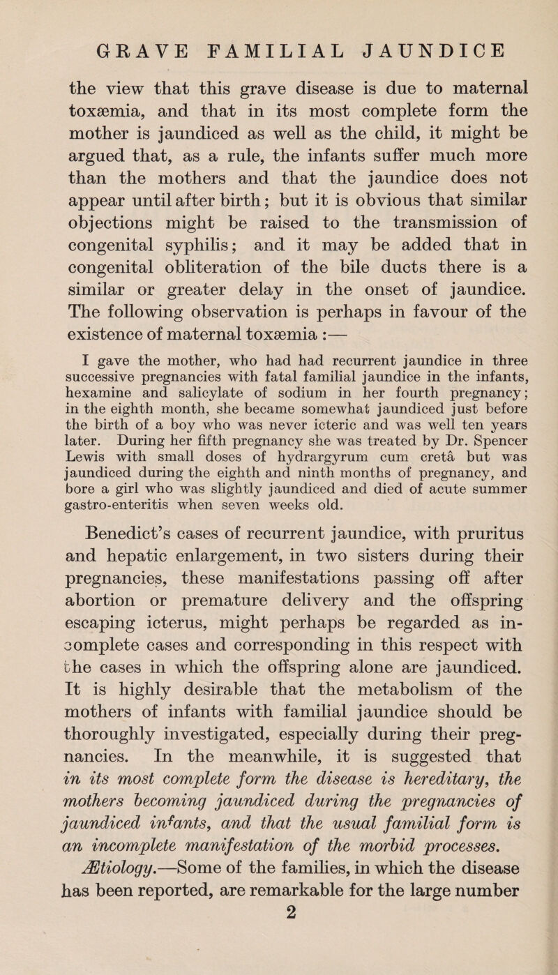the view that this grave disease is due to maternal toxaemia, and that in its most complete form the mother is jaundiced as well as the child, it might be argued that, as a rule, the infants suffer much more than the mothers and that the jaundice does not appear until after birth; but it is obvious that similar objections might be raised to the transmission of congenital syphilis; and it may be added that in congenital obliteration of the bile ducts there is a similar or greater delay in the onset of jaundice. The following observation is perhaps in favour of the existence of maternal toxaemia :— I gave the mother, who had had recurrent jaundice in three successive pregnancies with fatal familial jaundice in the infants, hexamine and salicylate of sodium in her fourth pregnancy; in the eighth month, she became somewhat jaundiced just before the birth of a boy who was never icteric and was well ten years later. During her fifth pregnancy she was treated by Dr. Spencer Lewis with small doses of hydrargyrum cum creta but was jaundiced during the eighth and ninth months of pregnancy, and bore a girl who was slightly jaundiced and died of acute summer gastro-enteritis when seven weeks old. Benedict’s cases of recurrent jaundice, with pruritus and hepatic enlargement, in two sisters during their pregnancies, these manifestations passing off after abortion or premature delivery and the offspring escaping icterus, might perhaps be regarded as in¬ complete cases and corresponding in this respect with the cases in which the offspring alone are jaundiced. It is highly desirable that the metabolism of the mothers of infants with familial jaundice should be thoroughly investigated, especially during their preg¬ nancies. In the meanwhile, it is suggested that in its most complete form the disease is hereditary, the mothers becoming jaundiced during the pregnancies of jaundiced infants, and that the usual familial form is an incomplete manifestation of the morbid processes. JEtiology.—Some of the families, in which the disease has been reported, are remarkable for the large number