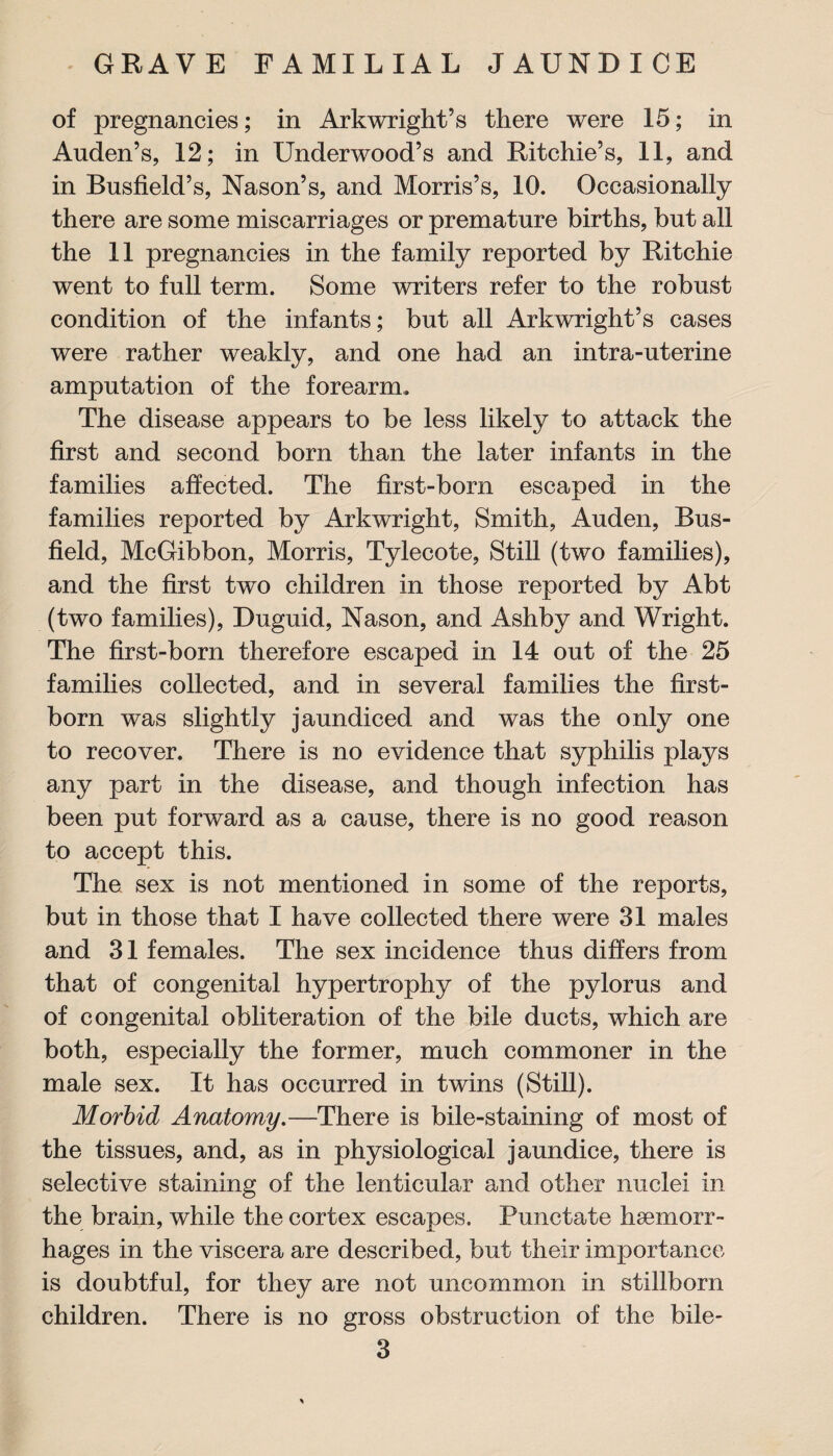 of pregnancies; in Arkwright’s there were 15; in Auden’s, 12; in Underwood’s and Ritchie’s, 11, and in Busfield’s, Nason’s, and Morris’s, 10. Occasionally there are some miscarriages or premature births, but all the 11 pregnancies in the family reported by Ritchie went to full term. Some writers refer to the robust condition of the infants; but all Arkwright’s cases were rather weakly, and one had an intra-uterine amputation of the forearm. The disease appears to be less likely to attack the first and second born than the later infants in the families affected. The first-born escaped in the families reported by Arkwright, Smith, Auden, Bus- field, McGibbon, Morris, Tylecote, Still (two families), and the first two children in those reported by Abt (two families), Duguid, Nason, and Ashby and Wright. The first-born therefore escaped in 14 out of the 25 families collected, and in several families the first¬ born was slightly jaundiced and was the only one to recover. There is no evidence that syphilis plays any part in the disease, and though infection has been put forward as a cause, there is no good reason to accept this. The sex is not mentioned in some of the reports, but in those that I have collected there were 31 males and 31 females. The sex incidence thus differs from that of congenital hypertrophy of the pylorus and of congenital obliteration of the bile ducts, which are both, especially the former, much commoner in the male sex. It has occurred in twins (Still). Morbid Anatomy.—There is bile-staining of most of the tissues, and, as in physiological jaundice, there is selective staining of the lenticular and other nuclei in the brain, while the cortex escapes. Punctate haemorr¬ hages in the viscera are described, but their importance is doubtful, for they are not uncommon in stillborn children. There is no gross obstruction of the bile-