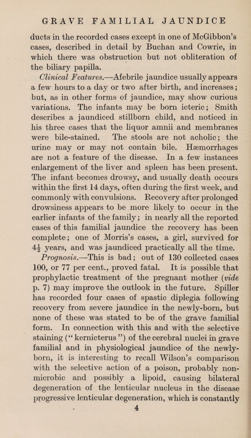 ducts in the recorded cases except in one of McGibbon’s cases, described in detail by Buchan and Cowrie, in which there was obstruction but not obliteration of the biliary papilla. Clinical Features.—Afebrile jaundice usually appears a few hours to a day or two after birth, and increases; but, as in other forms of jaundice, may show curious variations. The infants may be born icteric; Smith describes a jaundiced stillborn child, and noticed in his three cases that the liquor amnii and membranes were bile-stained. The stools are not acholic; the urine may or may not contain bile. Haemorrhages are not a feature of the disease. In a few instances enlargement of the liver and spleen has been present. The infant becomes drowsy, and usually death occurs within the first 14 days, often during the first week, and commonly with convulsions. Recovery after prolonged drowsiness appears to be more likely to occur in the earlier infants of the family; in nearly all the reported cases of this familial jaundice the recovery has been complete; one of Morris’s cases, a girl, survived for 4| years, and was jaundiced practically all the time. Prognosis.—This is bad; out of 130 collected cases 100, or 77 per cent., proved fatal. It is possible that prophylactic treatment of the pregnant mother (vide p. 7) may improve the outlook in the future. Spiller has recorded four cases of spastic diplegia following recovery from severe jaundice in the newly-born, but none of these was stated to be of the grave familial form. In connection with this and with the selective staining (“ kernicterus ”) of the cerebral nuclei in grave familial and in physiological jaundice of the newly- born, it is interesting to recall Wilson’s comparison with the selective action of a poison, probably non- microbic and possibly a lipoid, causing bilateral degeneration of the lenticular nucleus in the disease progressive lenticular degeneration, which is constantly
