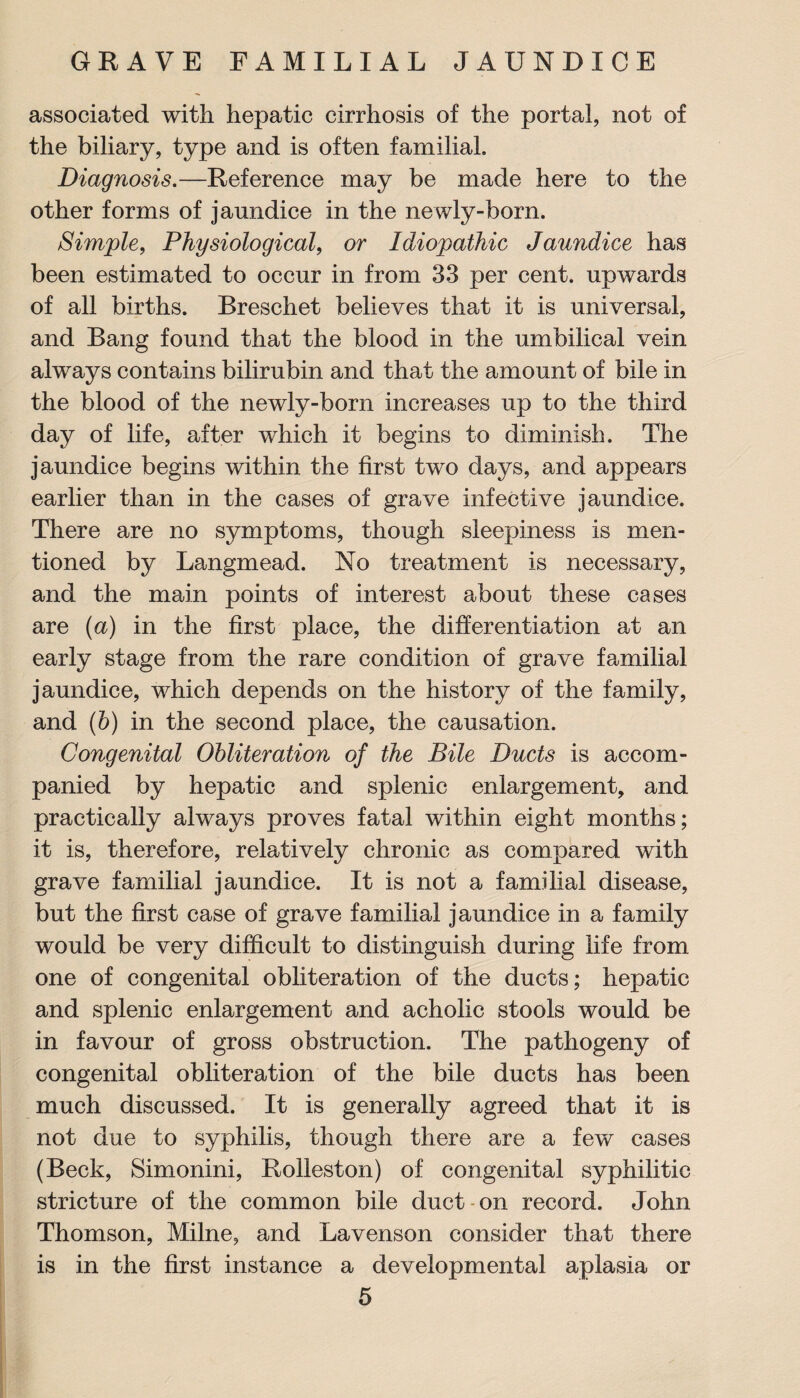 associated with hepatic cirrhosis of the portal, not of the biliary, type and is often familial. Diagnosis.—Reference may be made here to the other forms of jaundice in the newly-born. Simple, Physiological, or Idiopathic Jaundice has been estimated to occur in from 33 per cent, upwards of all births. Breschet believes that it is universal, and Bang found that the blood in the umbilical vein always contains bilirubin and that the amount of bile in the blood of the newly-born increases up to the third day of life, after which it begins to diminish. The jaundice begins within the first two days, and appears earlier than in the cases of grave infective jaundice. There are no symptoms, though sleepiness is men¬ tioned by Langmead. No treatment is necessary, and the main points of interest about these cases are (a) in the first place, the differentiation at an early stage from the rare condition of grave familial jaundice, which depends on the history of the family, and (b) in the second place, the causation. Congenital Obliteration of the Bile Ducts is accom¬ panied by hepatic and splenic enlargement, and practically always proves fatal within eight months; it is, therefore, relatively chronic as compared with grave familial jaundice. It is not a familial disease, but the first case of grave familial jaundice in a family would be very difficult to distinguish during life from one of congenital obliteration of the ducts; hepatic and splenic enlargement and acholic stools would be in favour of gross obstruction. The pathogeny of congenital obliteration of the bile ducts has been much discussed. It is generally agreed that it is not due to syphilis, though there are a few cases (Beck, Simonini, Rolleston) of congenital syphilitic stricture of the common bile duct on record. John Thomson, Milne, and Lavenson consider that there is in the first instance a developmental aplasia or