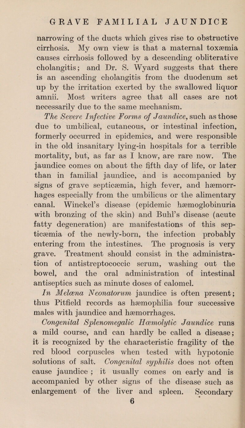 narrowing of the ducts which gives rise to obstructive cirrhosis. My own view is that a maternal toxaemia causes cirrhosis followed by a descending obliterative cholangitis; and Dr. S. Wyard suggests that there is an ascending cholangitis from the duodenum set up by the irritation exerted by the swallowed liquor amnii. Most writers agree that all cases are not necessarily due to the same mechanism. The Severe Infective Forms of Jaundice, such as those due to umbilical, cutaneous, or intestinal infection, formerly occurred in epidemics, and were responsible in the old insanitary lying-in hospitals for a terrible mortality, but, as far as I know, are rare now. The jaundice comes on about the fifth day of life, or later than in familial jaundice, and is accompanied by signs of grave septicaemia, high fever, and haemorr¬ hages especially from the umbilicus or the alimentary canal. WinckeFs disease (epidemic haemoglobinuria with bronzing of the skin) and Buhl’s disease (acute fatty degeneration) are manifestations of this sep¬ ticaemia of the newly-born, the infection probably entering from the intestines. The prognosis is very grave. Treatment should consist in the administra¬ tion of antistreptococcic serum, washing out the bowel, and the oral administration of intestinal antiseptics such as minute doses of calomel. In Melcena Neonatorum jaundice is often present; thus Pitfield records as haemophilia four successive males with jaundice and haemorrhages. Congenital Splenomegalic Haemolytic Jaundice runs a mild course, and can hardly be called a disease; it is recognized by the characteristic fragility of the red blood corpuscles when tested with hypotonic solutions of salt. Congenital syphilis does not often cause jaundice ; it usually comes on early and is accompanied by other signs of the disease such as enlargement of the liver and spleen. Secondary