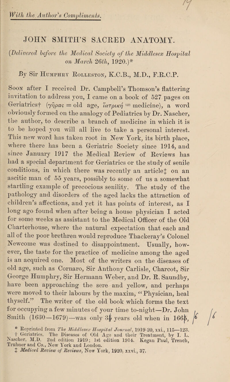 7 With the Author^s Cow/ptimenU. JOHN SMITH’S SACHET) ANATOMY. [Delivered before the Medical Society of the Middlesex Hospital on March 26th, 1920.)* Bj Sir Humphry Eolleston^ K.C.B., M.D., F.E.C.P. Soon after I received Dr. Campbell’s Tliomson’s flattering invitation to address yon, I came on a book of 527 pages on Geriatricsf {’yrjpa<; = old age, Larpt/cy — medicine), a w^ord obviously formed on tlie analogy of Pediatrics by Dr. Nascber, the author, to describe a branch of medicine in ’which it is to be hoped you will all live to take a personal interest. This new word has taken root in New York, its birth place, where there has been a Geriatric Society since 1914, and since January 1917 the Medical Eeview of Eeviews has had a special department for Geriatrics or the study of senile conditions, in which there was recently an articlej on an ascitic man of 55 years, possibly to some of us a somewhat startling example of precocious senility. The study of the pathology and disorders of the aged lacks the attraction of children’s affections, and yet it has points of interest, as I long ago found ’vvhen after being a house physician I acted for some weeks as assistant to the Medical Officer of the Old Charterhouse, where the natural expectation that each and allot the poor brethren would reproduce Thackeray’s Colonel Newcome was destined to disappointment. Usually, how» ever, the taste for the practice of medicine among the aged is an acquired one. Most of the writers on the diseases of old age, such as Cornaro, Sir Anthony Carlisle, Charcot, Sir George Humphry, Sir Hermann Weber, and Dr. E. Saundby, have been approaching the sere and yellow, and perhaps were moved to their labours by the maxim, Physician, heal thyself.” The writer of the old book which forms the text for occupying a few minutes of your time to-night—Dr. John . Smith (1630-—1679)—was only 3| years old when in 166^, K ^ E/eprinted from The Middlesex Hospital Journal, 1919-20, xxi,, 115—123. t Geriatrics. The Diseases of Old Age and their Treatment, by I. L. Kascher, M.D. 2nd edition 1919; 1st edition 1914. Kegan Paul, Trench, Trubner and Co., New York and London. X Mediccd Review of Reviews, New York, 1920, xxvi., 37.