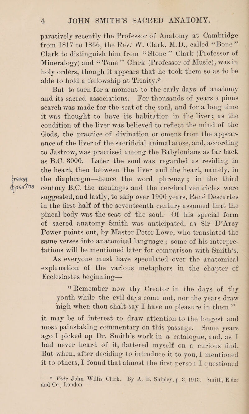 paratively recently the Professor of Anatomy at Cambridge from 1817 to 1866^ the Eev; vV. Clark, M.D., called ^“^Bone ” Clark to distinguish him from Stone ’’ Clark (Professor of Mineralogy) and Tone ” Clark (Professor of Music), was in holy orders, though it appears that he took them so as to be able to hold a fellowship at Trinity.* But to turn for a moment to the early days of anatomy and its sacred associations. For thousands of years a pious search was made for the seat of the soul, and for a long time it was thought to have its habitation in the liver; as the condition of the liver was believed to reflect the mind of the Grods, the practice of divination or omens from the ap]3ear- ance of the liver of the sacrificial animal arose, and, according to Jastrow, was practised among the Babylonians as far back as B.C. 8000. Later the soul was regarded as residing in the heart, then between the liver and the heart, namely, in the diaphragm—hence the word phrenzy ; in the third century B.C. the meninges and the cerebral ventricles Avere suggested, and lastly, to skip over 1900 years, Eene Descartes in the first half of the seventeenth century assumed that the pineal body was the seat of the soak Of his special form of sacred anatomy Smith was anticipated, as Sir D’Arcy Power points out, by Master Peter Lowe, who translated the same verges into anatomical language ; some of his interpre¬ tations will be mentioned later for comparison with Smithes. As everyone must have speculated over the anatomical explanation of the various metaphors in the chapter of Ecclesiastes beginning—' Eemember now thy Creator in the days of tby youth while the evil days come not, nor the years draw high when thou shalt say I have no pleasure in them ” it may be of interest to draw attention to the longest and most painstaking commentary on this passage. Some years ago I picked up Dr. Smith’s work in a catalogue, and, as I had never heard of it, flattered myself on a curious find. But when, after deciding to introduce it to you, I mentioned it to others, I found that almost the first person I questioned * Vide John Willis Clark. By A. E, Shipley, p. 3, 10E], Smith, Elder and Co., London.