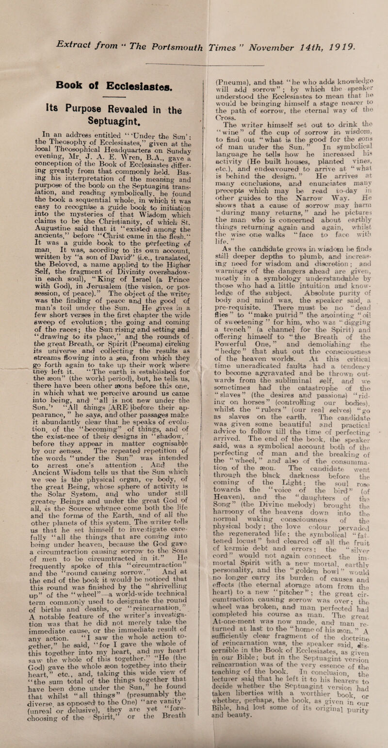 Extract from The Portsmouth Times ” November 14thf 1919. Book of Ecclesiastes. Its Purpose Revealed in the Septuagint, Ill an address entitled “‘Under the Sum’: the Theosophy oi Ecclesiastes,” given at the local Theosophical Headquaa-ters on Sunday evening, Mr. J. A. E. Wren, B.A., gave a conception of the Book of Ecclesiastes differ¬ ing greatly from that commonly held. Bas- ing his interpretation of the meaning and puoTDOse of the boioib on the Septuagint trans¬ lation, and reading symbolically, he found the book a sequential whole, in which it was easy to recognise a guide book to initiation into the mysteries of that Wisdom which claims to be the Olirktianity, of which St. Augustine said that it “existed among the ancients,” before “Christ came in tlie flesh.” It was a g'Liide book to the perfecting of man. It wasi, acording to its own account, written by “a son of D^vidi” (i.e., tmnslated, the Beloved, a name applied toi the Hiigihai* ^If, the fragment of Divinity ovex'shadow- in each soul), “ King of Israel (a Prince with God), in Jerusalem (the vision, or pos¬ session, of peace).” The object of the writer was the finding of peace and the good of man’s toil under the Sun. He gives in a few short verses jn the fii'st chapter the wide sweep of evolution ; the going and coming of the I'aces; the Sun idsing and setting and “drawing to its place,” and the rounds of the great Breath, or Spirit (Pneuma) circling its uioivei’se and collecting the results as streams flowing into a sea, from which they go forth again to take up their work where they left it. “The earth is established for the seon” (the woidd peidod), but, he tells us, there have been other aaons before this one, in which what we perceive around us came into being, and “all is not new under the Sun.’’ “All things [AREiJbefoa-e their ap¬ pearance, ” he says, and other passages make it abundantly clear that he speaks of evolu¬ tion, of the “becoming” of things, and of the exisbmoe of their designs in “shadow, ’ before they appear in matter cognisable by our senses. The repeated repetition of the words “under the Sun” was intended to arrest one’s atteixtion . And the Ancient Wisdom tells us that the Sun which we 'see' is the physical organ, or body, of the great Being, whose sphere of activity js the Solar System, and who under still greater Beings and under the great God of all, as the Source whence come both the life and the formsi of the Earth,, and of all the other planets of this systein.^ The writer tells us that he set himself to investigate care¬ fully “all the things that are coming into being under heaven, because the God gave a ciroLimtraction causing sorrow' to_ the Sons of men to be circumtracted_ lin it. ” _ He frequently spoke of this “oircumtraction and the “round causing sorrow.” _ And at the end of the book it iwould be noticed that this round was finished by the “ shrivelling up” of the “wheel”—a woidd-wide technical term oomn.ionly used to designate the round af births and deaths, or “reincarnation.’ A. notable feature of the wiiter s investiga¬ tion was that he did not merely take the immediate cause, or the immediate result of my action. “I saw the whole action to¬ gether,” he said, “for I g-ave the whole of ihis together into my heart, and my heart saw the whole of this together. He 3od) gave the whole aeon together mto their leart,” etc., and, taking this wide view of ‘the sum total of the things together that lave been done under the Sun,” he found bat whilst “all things” (presumably the liverse. as opnosed to the One) aie vanity unreal or delusive), they are yet foa'c- boosing of the Spiidt,” or the Breati (Pneuma), and that “he who adds knowledge will add sorrow” ; bj’ which the speaker understood the Ecclesiastes to mean that he would be bringing himself a stage nearer to the path of sorrow, the eternal way of the Cross. The writer himself set out to drink the “wine” of the cup of sorrow in wisdom, to find out “ what is the good' for the eons of man under the Sun. ” In symbolical language he tells how he increased his activity (He built houses, planted vines, etc.), and endeavoured to arrive at “what is behind the design. ” He arrives at many ccncltisions, and enunciates many precepts which may be read to-day in other guides to the Narrow Way. fie slrows that a cause of sorrow may haian “ during many returns, ” and he pictures the man wbo is concerned about earthly thhigs returning again and again, whilst the wise one walks “face to face with life. ” ^ As the candidate grow’s in wisdom he finds stdill deeper depthis to plumb, and increas¬ ing need for wisdom and discretion; and warnings of the dangers ahead are given, mostly in a symbology understandiable by those who had a little intuition aiid know¬ ledge of 'the subject. Absolute purity of body and_ mind was, the speaker said, a pre-requisite. Tliere must be no “dead flies” to “make putrid” the anointing “oil of sweetening ” for him, who was “digging a trench” (a channel for the Spirit) and offering himself to “the Breath of the Poiwerful One, ” and demolishing the “ hedge ” that shut out the consciousness of the heaven worlds. At this caiticai time uneradicated fablts had a tendency to become aggravated and be thro'^vn out¬ wards from the subliminal self, and we sometimes had the catastrophe olf the “slaves” (the desires and passions) “rid¬ ing on horses” (oontroWing our bodies), wbilst the “rulers” (our real selves) “go as slaves on the earth. Thei candidate -was given some beautiful and practical adiyice to folow till the time of perfecting arrived. The end of the book, the speaker said, was a symbolical account both of the perfecting of man and the breaking of tbe ‘ wheel, ” and' ahso of the consumma¬ tion of the aeon. The candidate v/ent through the black darkness before the coming of the Light; the soul rose towards the “voice of the bird” (of Heaven), and tlie “daughters of th'^ Song” (the Divine melody) brought tiie harmony of the heavens dow^n into the normal 'w^aking consciousness of the physical body; the love colour pervaded the legeneratedi life; the symbolical “fat¬ tened locust” 'had cleared off all the fruit cf karmic debt and errors; the “ silver cord” w'onld not again connect the im¬ mortal Spirit with a new mortal, earthly personality, and the “golden bowd ” would no longer carry its burden of causes and effects (the eternal storage atom from tbo heart) to a new “pitcher”; the great cir- cumtraotion causing sorrow w^as over- the wheel was broken, and man perfected' had completed his course as man. Tlie great At-one-ment was now made, and man re¬ turned at last to the “ home of his jeon ” A sufficiently clear fragment of the doctrine of reincarnation w^as, the speaker said, dis¬ cernible in the Book of Ecclesiastes, as given in our Bible; but in the Septuagint version reincarnation w'as of the very essence of the teaching of the book. In conclusion, the lecturer said that he left it to his boaiWi to decide whether the Septuagint version had taken liberties with a worthier book or ■ivhether, perhaps, the book, as given in’our Bible, had lo'st some of its original purity and beauty.