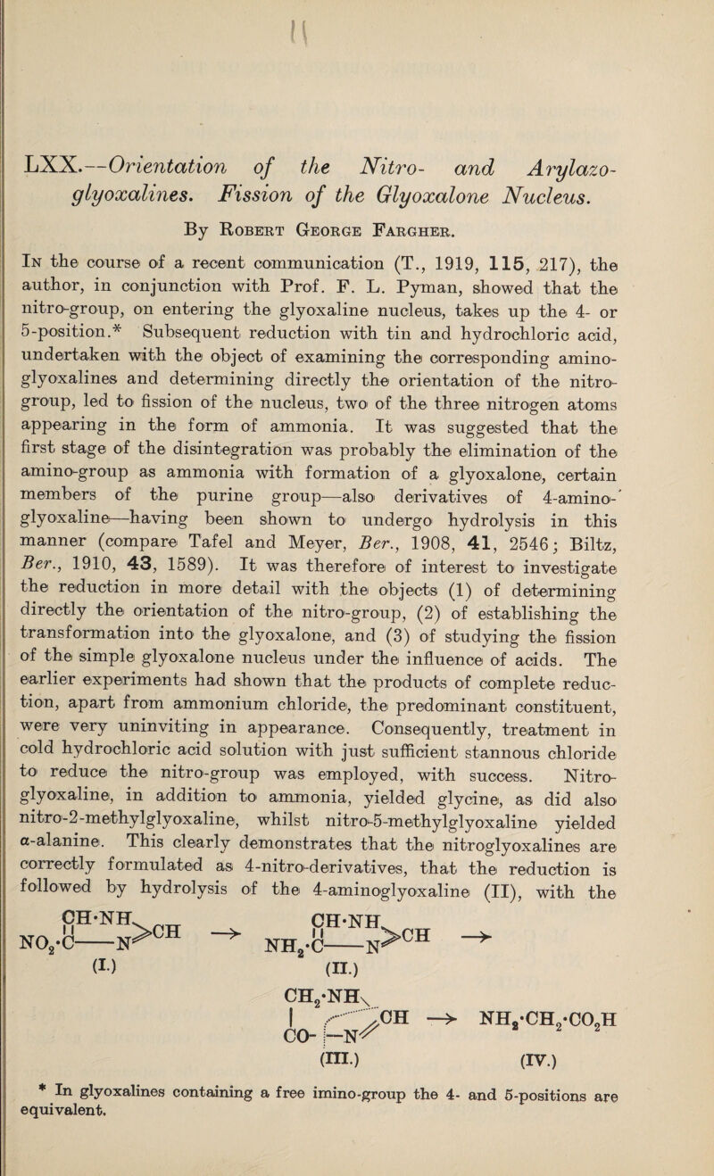 ! LXX.—Orientation of the Nitro- and Arylazo- glyoxalines. Fission of the Glyoxalone Nucleus. By Robert George Fargher. In the course of a recent communication (T., 1919, 115, 217), the author, in conjunction with Prof. F. L. Pyman, showed that the nitro-group, on entering the glyoxaline nucleus, takes up the 4- or 5-position.* Subsequent reduction with tin and hydrochloric acid, undertaken with the object of examining the corresponding amino- glyoxalines and determining directly the orientation of the nitro- group, led to fission of the nucleus, two of the three nitrogen atoms appearing in the form of ammonia. It was suggested that the first stage of the disintegration was probably the elimination of the amino-group as ammonia with formation of a glyoxalone, certain members of the purine group—also- derivatives of 4-amino- glyoxaline—having been shown to undergo1 hydrolysis in this manner (compare Tafel and Meyer, Ber., 1908, 41, 2546; Biltz, Ber., 1910, 43, 1589). It was therefore of interest to investigate the reduction in more* detail with thei objects (1) of determining directly the orientation of the nitro-group, (2) of establishing the transformation into1 the glyoxalone, and (3) of studying the fission of the simple glyoxalone nucleus under the influence of acids. The earlier experiments had shown that the products of complete reduc¬ tion, apart from ammonium chloride, the predominant constituent, were very uninviting in appearance. Consequently, treatment in cold hydrochloric acid solution with just sufficient stannous chloride to reduce the nitro-group was employed, with success. Nitro- glyoxaline, in addition to* ammonia, yielded glycine, as did also* nitro-2-m©thylglyoxaline, whilst nitro-5-methylglyoxaline yielded a-alanine. This clearly demonstrates that the nitroglyoxalines are correctly formulated as 4-nitro-derivatives, that the reduction is followed by hydrolysis of the 4-aminoglyo*xaline (II), with the CH'NH. no2-c—n^ch (I.) NIL CH-NH, i f •C-N (II.) ch2*nh \ co- —N^ CH NHvCHvCOoH (HI.) (IV.) * In glyoxalines containing a free imino-group the 4- and 5-positions are equivalent.