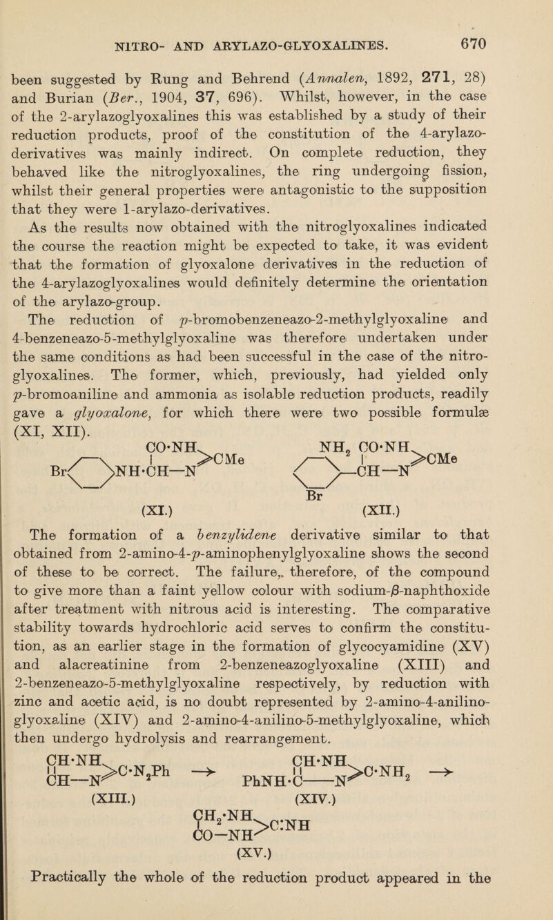 been suggested by Rung and Behrend (Armalen, 1892, 271, 28) and Burian (Ber., 1904, 37, 696). Whilst, however, in the case of the 2-arylazoglyoxalines this was established by a study of their reduction products, proof of the constitution of the 4-arylazo- derivatives was mainly indirect. On complete reduction, they behaved like the nitroglyoxalines, the ring undergoing fission, whilst their general properties were antagonistic to the supposition that they were l-arylazo-derivatives. As the results now obtained with the nitroglyoxalines indicated the course the reaction might be expected to take, it was evident that the formation of glyoxalone derivatives in the reduction of the 4-arylazoglyoxalines would definitely determine the orientation of the aryl azo-group. The reduction of p-bromobenzeneazo^2-methylglyoxaline and 4-benzeinea.zo-5-methylglyoxaline was therefore undertaken under the same conditions as had been successful in the case of the nitro¬ glyoxalines. The former, which, previously, had yielded only p'-bromoaniline and ammonia as isolable reduction products, readily gave a. glyoxalone, for which there were two possible formulae (XI, XII). CONH Br<^ p>NH*CH—N >CM e NHL OONEL 2 I >CMe CH—N Br (XI.) (XII.) The formation of a benzylidene derivative similar to that obtained from 2-amino-4-p-aminophenylglyoxaline shows the second of these to be correct. The failure,, therefore, of the compound to give more than a. faint yellow colour with sodium-/3-naphthoxide after treatment with nitrous acid is interesting. The comparative stability towards hydrochloric acid serves to confirm the constitu¬ tion, as an earlier stage in the formation of glycocyamidine (XV) and alacreatinine from 2-benzeneazoglyoxaline (XIII) and 2-benzeneazo-5-methylglyoxaline respectively, by reduction with zinc and acetic acid, is no doubt represented by 2-amino-4-a.nilino- glyoxaline (XIV) and 2-amino-4-anilino-5-methylglyoxaline, which then undergo hydrolysis and rearrangement. CH-XH CH- >C-N2Ph -X (XIII.) CH-NH PhXH-C-N (XIV.) ch2-nh V* —a >C*NH5 CO ■NH' (XV.) Practically the whole of the reduction product appeared in the