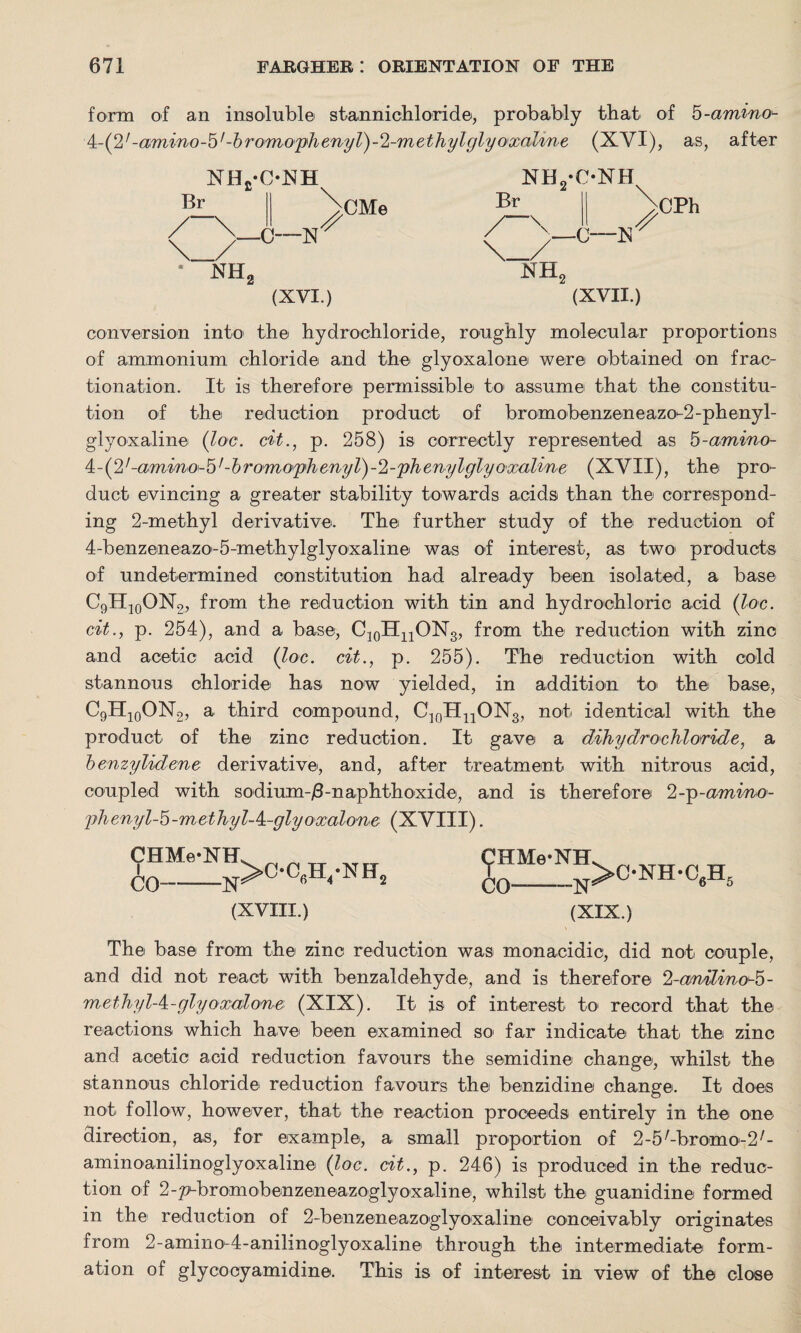 form of an insoluble stannichloride, probably that of 5-amino- 4-(27-amino-b'-bromophenyV)-%met}iylglyoxaline (XYI), as, after Br NHj-ObJH \_/ * NH, 0—N CMe (XVI.) Br NH2*C*NH ■\ CPh nh2 (XVII.) conversion into the hydrochloride, roughly molecular proportions of ammonium chloride and the glyoxalone were obtained on frac¬ tionation. It is therefore permissible to assume that the constitu¬ tion of the reduction product of bromobenzeneazo-2-phenyl- glyoxaline (loc. cit., p. 258) is correctly represented as 5-amino- 4-(2/-amino-b'-bromoyhenyV)-<l-yihenylglyo'xaline (XVII), the pro¬ duct evincing a greater stability towards acids than the correspond¬ ing 2-methyl derivative. The further study of the reduction of 4-benzeneazo-5-methylglyoxaline was of interest, as two products of undetermined constitution had already been isolated, a base C9H10ON2, from the reduction with tin and hydrochloric acid (loc. cit., p. 254), and a base, C10HnONs, from the reduction with zinc and acetic acid (loc. cit., p. 255). The reduction with cold stannous chloride has now yielded, in addition to the base, C9H10ON2, a third compound, C10H11ON3, not identical with the product of the zinc reduction. It gave a dihydrochloride, a benzylidene derivative, and, after treatment with nitrous acid, coupled with sodium-/3-naphthoxide, and is therefore 2-p-amino- yrhenyl-'o-methyl-k-glyoxalone (XVIII). CHMe-NH CO-N >OC(.H4'NET2 (XVIII.) (jJHMe-NH CO-N >C-NH-C6H 5 (XIX.) The base from the zinc reduction was monacidic, did not couple, and did not react with benzaldehyde, and is therefore %anilinoJb- methyl-k-glyoxalone (XIX). It is of interest to' record that the reactions which have been examined so far indicate that the zinc and acetic acid reduction favours the semidine change, whilst the stannous chloride reduction favours the benzidine change. It does not follow, however, that the reaction proceeds entirely in the one direction, as, for example, a small proportion of 2-5/-bromo-2/- aminoanilinoglyoxaline (loc. cit., p. 246) is produced in the reduc¬ tion of 2-p-bromobenzeneazoglyo*xaline, whilst the guanidine formed in the reduction of 2-benzeneazoglyoxaline conceivably originates from 2-ami no-4 - anili n ogl y ox alin e through the intermediate form¬ ation of glycocyamidine. This is of interest in view of the close