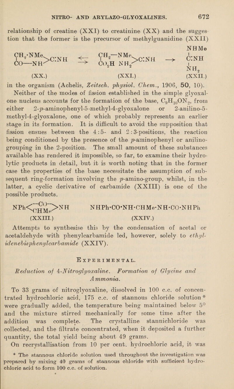 relationship of creatine (XXI) to creatinine (XX) and the sugges tion that the former is the precursor of methylguanidine (XXII) CH,-NMe CO—NH >c:nh (XX.) Ctl-NMe co2h nh/g‘ (XXL) NHMe > c:nh nh2 (XXII.) in the organism (Achelis, Zeitsch. 'physiol. Chem., 1906, 50, 10). Neither of the inodes of fission established in the simple glyoxal- one nucleus accounts for the formation of the base, C9H10ON2, from either 2-pi-aminophenyl-5-inethyl-4-glyoxalone or 2-anilino-5- methyl-4-glyoxalone, one of which probably represents an earlier stage in its formation. It is difficult to avoid the supposition that fission ensues between the 4:5- and 2:3-positions, the reaction being conditioned by the presence of the p-aminophenyl or anilino- grouping in the 2-position. The small amount of these substances available has rendered it impossible, so far, to examine their hydro¬ lytic products in detail, but it is worth noting that in the former case the properties of the base necessitate the assumption of sub¬ sequent ring-formation involving the p-amino-group, whilst, in the latter, a cyclic derivative of carbamide (XXIII) is one of the possible products. NPh<(:HM>NI1 NHPh-CO’NH-CHMe-NH-CO-NHPh (XXIII.) (XXIV.) Attempts to synthesise this by the condensation of acetal or acetaldehyde with phenylcarbamide led, however, solely to ethyl- idenehisphenylcarbamide (XXIY). Experimental. Reduction of 4-Nitroglyoxoline. Formation of Glycine and Ammonia. To 33 grams of nitroglyoxaline, dissolved in 100 c.c. of concen¬ trated hydrochloric acid, 175 c.c. of stannous chloride solution* were gradually added, the temperature being maintained below 5° and the mixture stirred mechanically for some time after the addition was complete. The crystalline stannichloride was collected, and the filtrate concentrated, when it deposited a further quantity, the total yield being about 49 grams. On recrystallisation from 10 per cent, hydrochloric acid, it was * The stannous chloride solution used throughout the investigation was prepared by mixing 40 grams of stannous chloride with sufficient hydro¬ chloric acid to form 100 c.c. of solution.