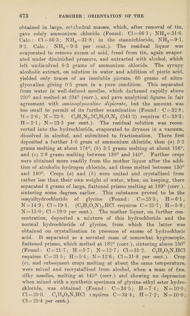 obtained in large, octahedral masses, which, after removal of tin, gave solely ammonium chloride (Found: Cl —66'1; NH3 —31*6. Calc.: Cl —66*3; NR3 —31*8; in the stannichloride, NH3 —9*1, 9*2. Calc.: NH3 — 9*3 per cent.). The residual liquor was evaporated to remove excess of acid, freed from tin, again evapor¬ ated under diminished pressure, and extracted with alcohol, which left undissolved 6-3 grams of ammonium chloride. The syrupy alcoholic extract, on solution in water and addition of picric acid, yielded only traces of an insoluble picrate, 60 grams of nitro- glyoxaline giving O'5 gram in a pure condition. This separated from water in well-defined needles, which darkened rapidly above 200° and melted at 234° (corr.), and gave analytical figures in fair agreement with aminoglyoxaline dipicrate, but the amount was too small to' permit of its further examination (Found: C —32*8; H = 2*6; N — 22-8. C8H5N8,2C6H807N8 (541’2) requires C = 33*3; H — 2 * 1; N — 23'3 per cent.). The residual solution was recon¬ verted into the hydrochloride, evaporated to dryness in a vacuum, dissolved in alcohol, and submitted to fractionation. There first deposited a further 1*0 gram of ammonium chloride, then (a) 5'2 grams melting at about 174°, (6) 31 grams melting at about 156°, and (c) 2'8 grams melting between 130° and 140°. Further crops were obtained more readily from the mother liquor after the addi¬ tion of alcoholic hydrogen chloride, and these melted between 130° and 140°. Crops (a) and (6) were, united and crystallised from rather less than their own weight of water, when, on keeping, there separated 4 grams of large, flattened prisms melting at 189° (corr.), sintering some degrees earlier. 'This substance proved to be the sesquihydrochloride of glycine (Found: C —25*5; H —6*1; N —14'9 ; Cl-19-1. (C2H502N)2,HC1 requires C = 25*7; H = 5*9; N —15*0; Cl —19*0 per cent.). The mother liquor, on further con¬ centration, deposited a mixture of this hydrochloride and the normal hydrochloride of glycine, from which the latter was obtained on crystallisation in presence of excess of hydrochloric acid. It separated as a serrated mass of somewhat hygroscopic, flattened prisms, which melted at 182° (corr.), sintering above 150° (Found: C = 21*7; H = 5*7; N-12-7; 01-31*2. C2H502N,HC1 requires C = 21'5; H —5*4; N —12*6; Cl —31*8 per cent.). Crop (c), and subsequent crops melting at about the same temperature, were mixed and recrystallised from alcohol, when a mass of fine, silky needles, melting at 145° (corr.) and showing no depression when mixed with a synthetic specimen of glycine ethyl ester hydro¬ chloride, was obtained (Found: C — 34*5; H —7*4; N —10*0; Cl — 25*0. C4H902N,HC1 requires C —34*4; 11 = 7*2; N —10*0; Cl— 25'4 per cent.).