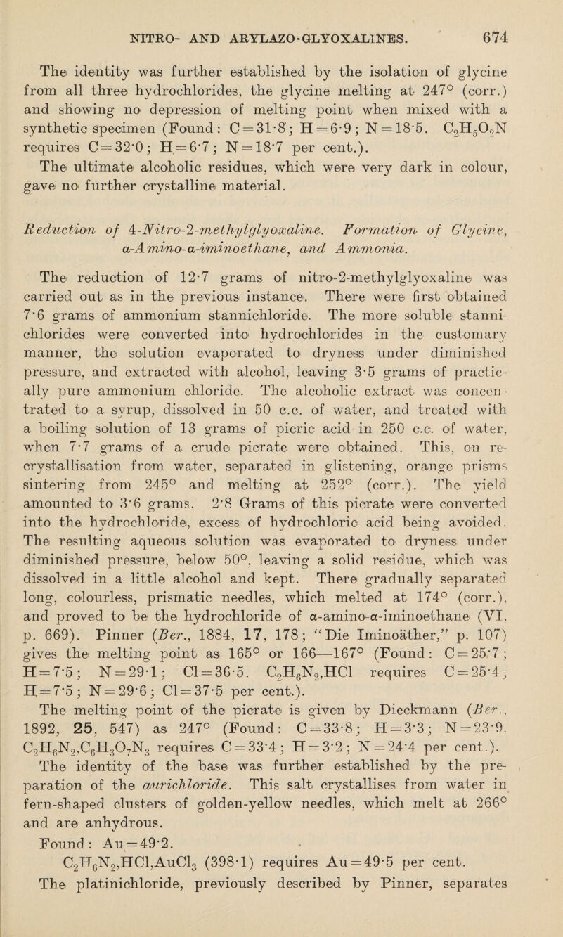 The identity was further established by the isolation of glycine from all three hydrochlorides, the glycine melting at 247° (corr.) and showing no depression of melting point when mixed with a synthetic specimen (Found: C = 31-8; H = 6-9; N = 18-5. C2H502N requires C = 32'0; H = 6'7; N = 18*7 per cent.). The ultimate alcoholic residues, which were very dark in colour, gave no further crystalline material. Reduction of 4-Nitro-^-methylglyoxaline. Formation of Glycine, a-Amino-a-iminoethane, and Ammonia. The reduction of 12*7 grams of nitro-2-methylglyoxaline was carried out as in the previous instance. There were first obtained 7*6 grams of ammonium stannichloride. The more soluble stanni- chlo rides were converted into hydrochlorides in the customary manner, the solution evaporated to' dryness under diminished pressure, and extracted with alcohol, leaving 3-5 grams of practic¬ ally pure ammonium chloride. The alcoholic extract was concen ■ trated to a syrup, dissolved in 50 c.c. of water, and treated with a boiling solution of 13 grams of picric acid in 250 c.c. of water, when 7-7 grams of a crude picrate were obtained. This, on re- crystallisation from water, separated in glistening, orange prisms sintering from 245° and melting at 252° (corr.). The yield amounted to 3'6 grams. 2'8 Grams of this picrate were converted into the hydrochloride, excess of hydrochloric acid being avoided. The resulting aqueous solution was evaporated to dryness under diminished pressure, below 50°, leaving a solid residue, which was dissolved in a little alcohol and kept. There gradually separated long, colourless, prismatic, needles, which melted at 174° (corr.), and proved to be the hydrochloride of a - am i n o a - i m i n oe t h an e (VI, p. 669). Pinner (Ber., 1884, 17, 178; “Die Iminoather,” p. 107) gives the melting point as 165° or 166—167° (Found: C = 25'7; H = 7*5 ; N = 29*1; Cl = 36-5. C2H6N2,HC1 requires C = 25‘4; II = 7'5; N = 29'6; Cl = 37-5 per cent.). The melting point of the picrate is given by Dieckmann (Ber., 1892, 25, 547) as 247° (Found: C = 33-8; H = 3’3; N = 23'9. C9H6N2,C6H307N3 requires C = 33‘4; H = 32; N = 24‘4 per cent.). The identity of the base was further established by the pre¬ paration of the aurichloride. This salt crystallises from water in fern-shaped clusters of golden-yellow needles, which melt at 266° and are anhydrous. Found: Au = 49'2. C2H6N2,HC1,AuC13 (398-1) requires Au = 49-5 per cent. The platinichloride, previously described by Pinner, separates