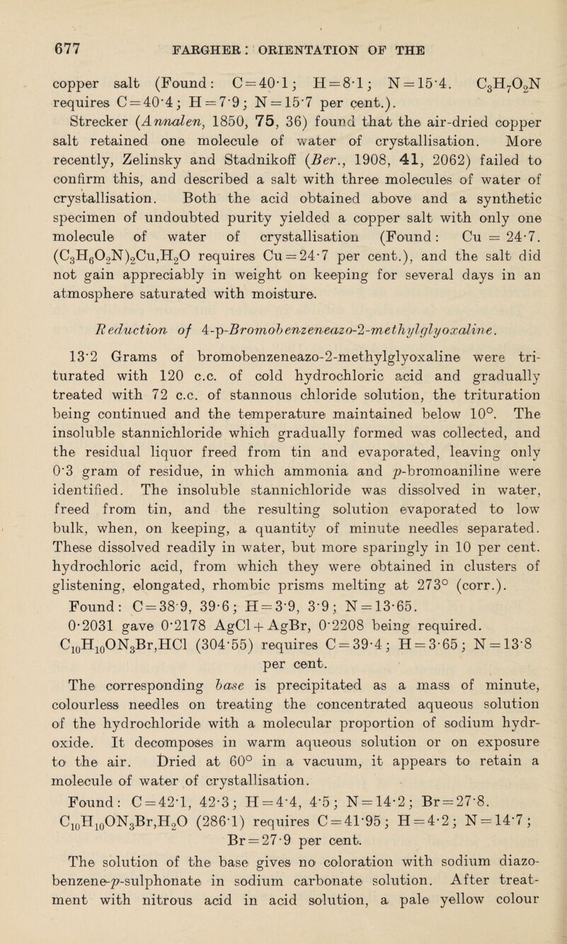 copper salt (Found: C = 40*l; H = 81; N = 15*4. C3H702N requires C = 40‘4; H — 7 9; N = 15*7 per cent.). Strecker (.Armalen, 1850, 75, 36) found that the air-dried copper salt retained one molecule of water of crystallisation. More recently, Zelinsky and Stadnikoff (Ber., 1908, 41, 2062) failed to confirm this, and described a salt with three molecules of water of * _ crystallisation. Both the acid obtained above and a synthetic specimen of undoubted purity yielded a copper salt with only one molecule of water of crystallisation (Found: Cu =24-7. (C3H602N)2Cu,H20 requires Cu = 24'7 per cent.), and the salt did not gain appreciably in weight on keeping for several days in an atmosphere saturated with moisture. Beduction of 4-p-2?romof>enzeneazo-2-methylglyoxaline. 13*2 Grams of bromobenzeneazo-2-methylglyoxaline were tri¬ turated with 120 c.c. of cold hydrochloric acid and gradually treated with 72 c.c. of stannous chloride solution, the trituration being continued and the temperature maintained below 10°. The insoluble stannichloride which gradually formed was collected, and the residual liquor freed from tin and evaporated, leaving only O'3 gram of residue, in which ammonia and 'p-bromoaniline were identified. The insoluble stannichloride was dissolved in water, freed from tin, and the resulting solution evaporated to low bulk, when, on keeping, a quantity of minute needles separated. These dissolved readily in water, but more sparingly in 10 per cent, hydrochloric acid, from which they were obtained in clusters of glistening, elongated, rhombic prisms melting at 273° (corr.). Found: C = 38'9, 39-6; H-3'9, 3'9; N = 13-65. 0-2031 gave 0’2178 AgCl + AgBr, 0'2208 being required. C10H10ON3Br,HCl (304'55) requires C = 39-4; H = 3-65; N = 13'8 per cent. The corresponding base is precipitated as a mass of minute, colourless needles on treating the concentrated aqueous solution of the hydrochloride with a molecular proportion of sodium hydr¬ oxide. It decomposes in warm aqueous solution or on exposure to the air. Dried at 60° in a vacuum, it appears to retain a molecule of water of crystallisation. Found: C-42T, 42-3; H-4'4, 4'5; N = 14-2; Br = 27'8. C10H10ON3Br,H2O (286T) requires C = 4T95; H = 4-2; N = 14’7; Br=27-9 per cent. The solution of the base gives no coloration with sodium diazo- benzene-p-sulphonate in sodium carbonate solution. After treat¬ ment with nitrous acid in acid solution, a pale yellow colour