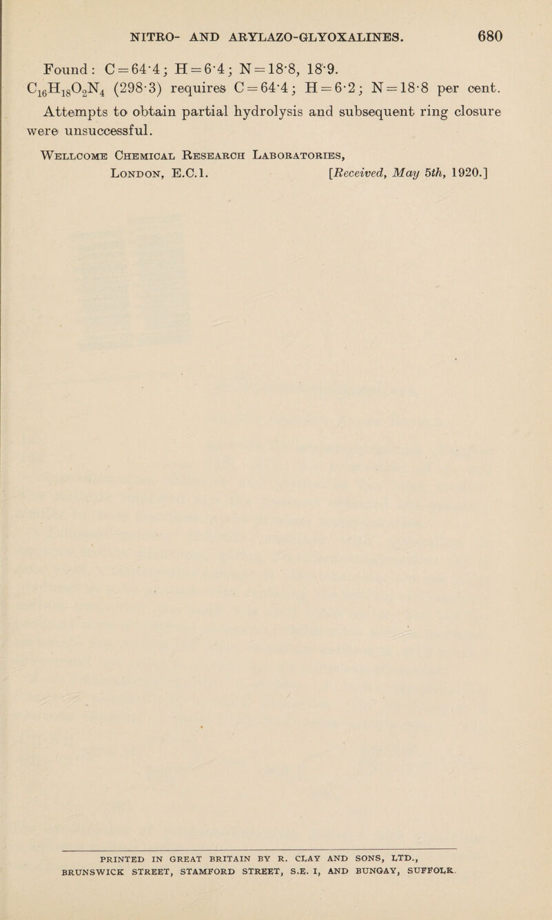 Found: C-64‘4; H = 64; N = 18*8, 189. C16H1802N4 (298-3) requires C = 64‘4; H = 6*2; N —18-8 per cent. Attempts to obtain partial hydrolysis and subsequent ring closure were unsuccessful. Wellcome Chemical Research Laboratories, London, E.C.l. [Received, May 5th, 1920.] PRINTED IN GREAT BRITAIN BY R. CLAY AND SONS, LTD., BRUNSWICK STREET, STAMFORD STREET, S.E. I, AND BUNGAY, SUFFOLK