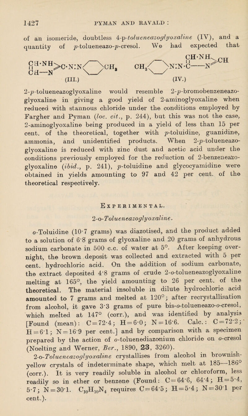 of an isomeride, doubtless 4-p-tolueneazoglyoxaline (IV), and a quantity of ^-tolueneazo-^-cresol. We had expected that mH,NH>C-N:N CE—N (III.) CH CH-NH -N >CH (IV.) 2-p-tolueneazoglyoxaline would resemble 2-p-bromobenzeneazo- glyoxaline in giving a good yield of 2-ammoglyoxaline when reduced with stannous chloride under the conditions employed by Fargher and Pyman (loc. cit., p. 244), but this was not the case, 2-aminoglyoxaline being produced in a yield of less than 15 per cent, of the theoretical, together with ^-toluidine, guanidine, ammonia, and unidentified products. When 2-p-tolueneazo- glyoxaline is reduced with zinc dust and acetic acid under the conditions previously employed for the reduction of 2-benzeneaZo- glyoxalin© (ibid., p. 241), y-toluidine and glycocyamidine were obtained in yields amounting to 97 and 42 per cent, of the theoretical respectively. Experimental. 2-o-Tolueneazoglyoxaline. o-Toluidine (10'7 grams) was diazotised, and the product added to a solution of 6*8 grams of glyoxaline and 20 grams of anhydrous sodium carbonate in 500 c.c. of water at 5°. After keeping over¬ night, the brown deposit was collected and extracted with 5 per cent, hydrochloric acid. On the addition of sodium carbonate, the extract deposited 4*8 grams of crude 2-o-tolueneazoglyoxaline melting at 165°, the yield amounting to 26 per cent, of the theoretical. The material insoluble in dilute hydrochloric acid amounted to 7 grams and melted at 120°; after recrystallisation from alcohol, it gave 3'3 grams of pure bis-o-tolueneazo-o-cresol, which melted at 147° (corr.), and was identified by analysis [Found (mean): C = 72*4; H = 6*0; N = 16'6. Calc.: C = 7^2; H — 61; N = 16'9 per cent.] and by comparison with a specimen prepared by the action of o-toluenediazonium chloride on o-cresol (Noelting and Werner, Ber., 1890, 23, 3260). 2-o-Tolueneazoglyoxaline crystallises from alcohol in brownish- yellow crystals of indeterminate shape, which melt at 185 186° (corr.). It is very readily soluble in alcohol or chloroform, less readily so in ether or benzene (Found: C = 646, 64'4; 11 = 5*4, 5*7; N = 301. C10FI10N4 requires C = 64*5 ; H = 5*4; N = 30*l per cent.).