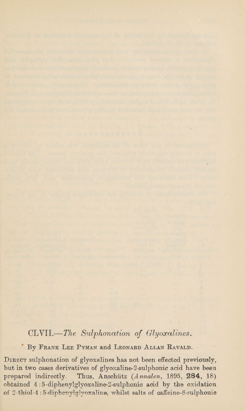 CLYIL—The Sulphonation of Glyoxalines. By Frank Lee Pyman and Leonard Allan Ravald. Direct sulphonation of glyoxalines has not been effected previously, but in two cases derivatives of g 1 y oxa 1 i ne- 2 -su I p h o ni c acid have: been prepared indirectly. Thus, Anschutz (Annalen, 1895, 284, 18) obtained 4 :5-diphenylglyoxaline^2-sulphonic acid by the oxidation of 2-thiol-4 :5-diphenylglyoxaline, whilst salts of caffeine-8-sulphonio
