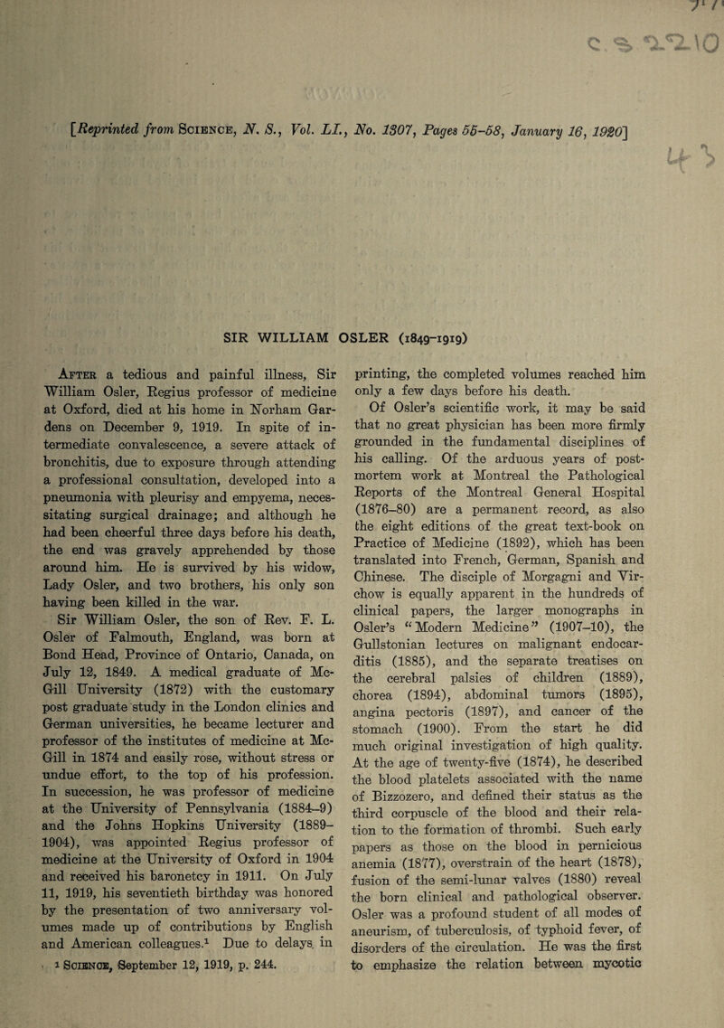 SIR WILLIAM OSLER (1849-1919) After a tedious and painful illness, Sir William Osier, Regius professor of medicine at Oxford, died at his home in Horham Gar¬ dens on December 9, 1919. In spite of in¬ termediate convalescence, a severe attack of bronchitis, due to exposure through attending a professional consultation, developed into a pneumonia with pleurisy and empyema, neces¬ sitating surgical drainage; and although he had been cheerful three days before his death, the end was gravely apprehended by those around him. He is survived by his widow, Lady Osier, and two brothers, his only son having been killed in the war. Sir William Osier, the son of Rev. F. L. Osier of Falmouth, England, was born at Bond Head, Province of Ontario, Canada, on July 12, 1849. A medical graduate of Mc¬ Gill University (1872) with the customary post graduate study in the London clinics and German universities, he became lecturer and professor of the institutes of medicine at Mc¬ Gill in 1874 and easily rose, without stress or undue effort, to the top of his profession. In succession, he was professor of medicine at the University of Pennsylvania (1884-9) and the Johns Hopkins University (1889- 1904), was appointed Regius professor of medicine at the University of Oxford in 1904 and received his baronetcy in 1911. On July 11, 1919, his seventieth birthday was honored by the presentation of two anniversary vol¬ umes made up of contributions by English and American colleagues.1 Due to delays, in > 1 Science, September 12, 1919, p. 244. printing, the completed volumes reached him only a few days before his death. Of Osier’s scientific work, it may be said that no great physician has been more firmly grounded in the fundamental disciplines of his calling. Of the arduous years of post¬ mortem work at Montreal the Pathological Reports of the Montreal General Hospital (1876—80) are a permanent record, as also the eight editions of the great text-book on Practice of Medicine (1892), which has been translated into French, German, Spanish and Chinese. The disciple of Morgagni and Vir¬ chow is equally apparent in the hundreds of clinical papers, the larger monographs in Osier’s “Modern Medicine” (1907—10), the Gullstonian lectures on malignant endocar¬ ditis (1885), and the separate treatises on the cerebral palsies of children (1889), chorea (1894), abdominal tumors (1895), angina pectoris (1897), and cancer of the stomach (1900). From the start he did much original investigation of high quality. At the age of twenty-five (1874), he described the blood platelets associated with the name of Bizzozero, and defined their status as the third corpuscle of the blood and their rela¬ tion to the formation of thrombi. Such early papers as those on the blood in pernicious anemia (1877), overstrain of the heart (1878), fusion of the semi-lunar valves (1880) reveal the born clinical and pathological observer. Osier was a profound student of all modes of aneurism, of tuberculosis, of typhoid fever, of disorders of the circulation. He was the first to emphasize the relation between mycotic