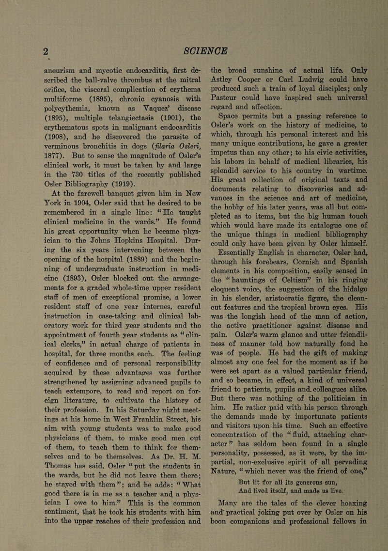 aneurism and mycotic endocarditis, first de¬ scribed the ball-valve thrombus at the mitral orifice, the visceral complication of erythema multiforme (1895), chronic cyanosis with polycythemia, known as Yaquez’ disease (1895), multiple telangiectasis (1901), the erythematous spots in malignant endocarditis (1908), and he discovered the parasite of verminous bronchitis in dogs (filaria Osleri, 1877). But to sense the magnitude of Osier’s clinical work, it must be taken by and large in the 730 titles of the recently published Osier Bibliography (1919). At the farewell banquet given him in New York in 1904, Osier said that he desired to be remembered in a single line: “ He taught clinical medicine in the wards.” He found his great opportunity when he became phys¬ ician to the Johns Hopkins Hospital. Dur¬ ing the six years intervening between the opening of the hospital (1889) and the begin¬ ning of undergraduate instruction in medi¬ cine (1893), Osier blocked out the arrange¬ ments for a graded whole-time upper resident staff of men of exceptional promise, a lower resident staff of one year internes, careful instruction in case-taking and clinical lab¬ oratory work for third year students and the appointment of fourth year students as “ clin¬ ical clerks,” in actual charge of patients in hospital, for three months each. The feeling of confidence and of personal responsibility acquired by these advantages was further strengthened by assigning advanced pupils to teach extempore, to read and report on for¬ eign literature, to cultivate the history of their profession. In his Saturday night meet¬ ings at his home in West Franklin Street, his aim with young students was to make good physicians of them, to make good men out of them, to teach them to think for them¬ selves and to be themselves. As Dr. H. M. Thomas has said, Osier u put the students in the wards, but he did not leave them there; he stayed with them ”; and he adds: “ What good there is in me as a teacher and a phys¬ ician I owe to him.” This is the common sentiment, that he took his students with him into the upper reaches of their profession and the broad sunshine of actual life. Only Astley Cooper or Carl Ludwig could have produced such a train of loyal disciples; only Pasteur could have inspired such universal regard and affection. Space permits but a passing reference to Osier’s work on the history of medicine, to which, through his personal interest and his many unique contributions, he gave a greater impetus than any other; to his civic activities, his labors in behalf of medical libraries, his splendid service to his country in wartime. His great collection of original texts and documents relating to discoveries and ad¬ vances in the science and art of medicine, the hobby of his later years, was all but com¬ pleted as to items, but the big human touch which would have made its catalogue one of the unique things in medical bibliography could only have been given by Osier himself. Essentially English in character, Osier had, through his forebears, Cornish and Spanish elements in his composition, easily sensed in the “ hauntings of Celtism” in his ringing eloquent voice, the suggestion of the hidalgo in his slender, aristocratic figure, the clean- cut features and the tropical brown eyes. His was the longish head of the man of action, the active practitioner against disease and pain. Osier’s warm glance and utter friendli¬ ness of manner told how naturally fond he was of people. He had the gift of making almost any one feel for the moment as if he were set apart as a valued particular friend, and so became, in effect, a kind of universal friend to patients, pupils and. colleagues alike. But there was nothing of the politician in him. He rather paid with his person through the demands made by importunate patients and visitors upon his time. Such an effective concentration of the “ fluid, attaching char¬ acter ” has seldom been found in a single personality, possessed, as it were, by the im¬ partial, non-exclusive spirit of all pervading Nature, “ which never was the friend of one,” i But lit for all its generous sun, And lived itself, and made us live. Many are the tales of the clever hoaxing and’ practical joking put over by Osier on his boon companions and professional fellows in