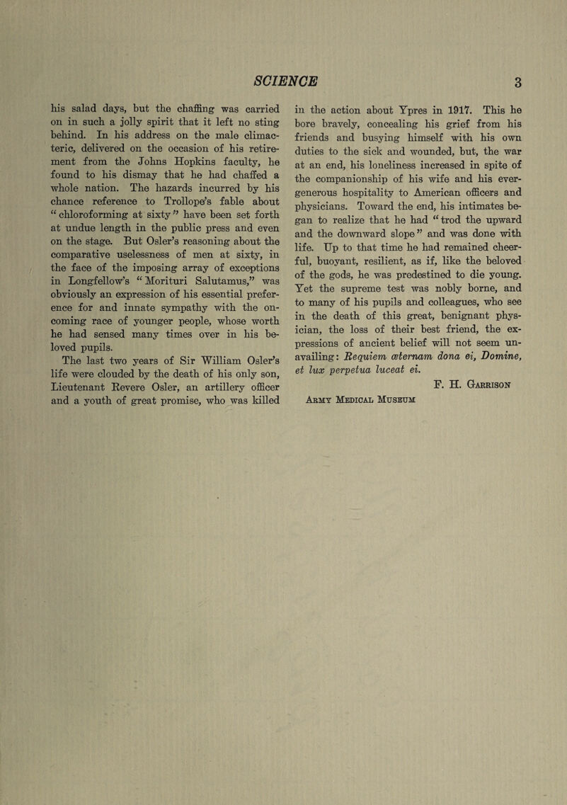 his salad days, but the chaffing was carried on in such a jolly spirit that it left no sting behind. In his address on the male climac¬ teric, delivered on the occasion of his retire¬ ment from the Johns Hopkins faculty, he found to his dismay that he had chaffed a whole nation. The hazards incurred by his chance reference to Trollope’s fable about “ chloroforming at sixty *” have been set forth at undue length in the public press and even on the stage. But Osier’s reasoning about the comparative uselessness of men at sixty, in the face of the imposing array of exceptions in Longfellow’s “ Morituri Salutamus,” was obviously an expression of his essential prefer¬ ence for and innate sympathy with the on¬ coming race of younger people, whose worth he had sensed many times over in his be¬ loved pupils. The last two years of Sir William Osier’s life were clouded by the death of his only son, Lieutenant Revere Osier, an artillery officer and a youth of great promise, who was killed in the action about Ypres in 1917. This he bore bravely, concealing his grief from his friends and busying himself with his own duties to the sick and wounded, hut, the war at an end, his loneliness increased in spite of the companionship of his wife and his ever- generous hospitality to American officers and physicians. Toward the end, his intimates be¬ gan to realize that he had “trod the upward and the downward slope” and was done with life. Up to that time he had remained cheer¬ ful, buoyant, resilient, as if, like the beloved of the gods, he was predestined to die young. Yet the supreme test was nobly borne, and to many of his pupils and colleagues, who see in the death of this great, benignant phys¬ ician, the loss of their best friend, the ex¬ pressions of ancient belief will not seem un¬ availing: Requiem ceternam dona ei, Domine, et lux perpetua luceat ei. F. H. Garrison Army Medical Museum
