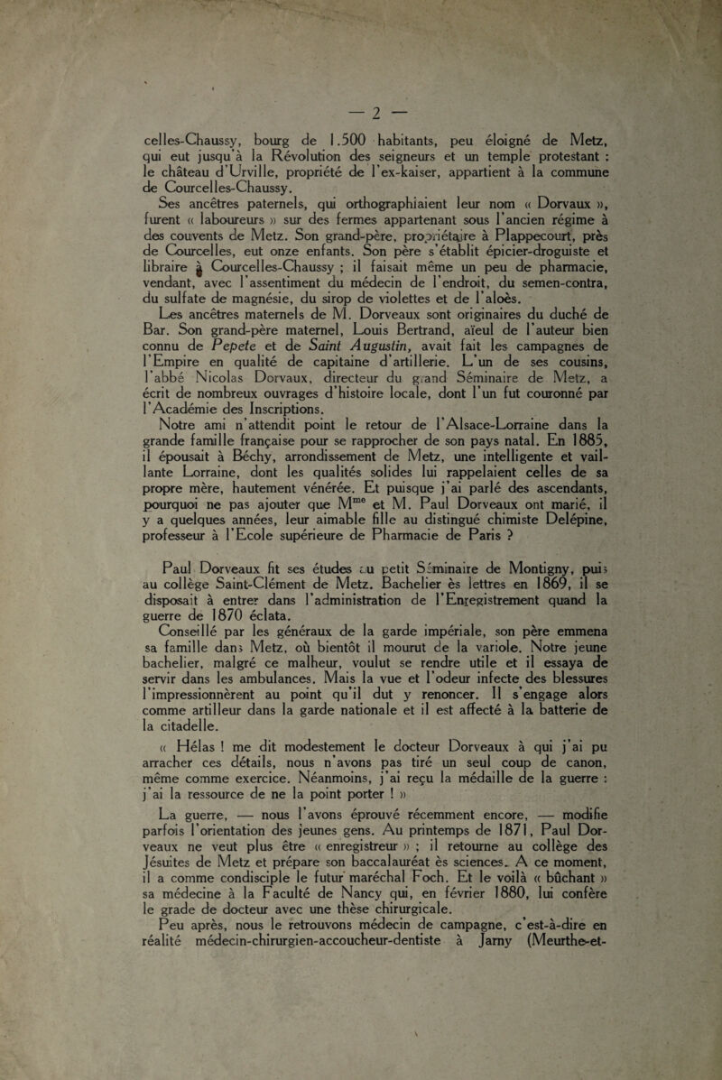 celles-Chaussy, bourg de 1.500 habitants, peu éloigné de Metz, qui eut jusqu’à la Révolution des seigneurs et un temple protestant : le château d’Urville, propriété de l’ex-kaiser, appartient à la commune de Courcelles-Chaussy. Ses ancêtres paternels, qui orthographiaient leur nom « Dorvaux », furent « laboureurs » sur des fermes appartenant sous l’ancien régime à des couvents de Metz. Son grand-père, propriétaire à Plappecourt, près de Courcelles, eut onze enfants. Son père s’établit épicier-droguiste et libraire | Courcelles-Chaussy ; il faisait même un peu de pharmacie, vendant, avec l’assentiment du médecin de l’endroit, du semen-contra, du sulfate de magnésie, du sirop de violettes et de l’aloès. Les ancêtres maternels de M. Dorveaux sont originaires du duché de Bar. Son grand-père maternel, Louis Bertrand, aïeul de l’auteur bien connu de Pepete et de Saint Augustin, avait fait les campagnes de 1 ’ Empire en qualité de capitaine d’artillerie. L’un de ses cousins, l’abbé Nicolas Dorvaux, directeur du grand Séminaire de Metz, a écrit de nombreux ouvrages d’histoire locale, dont l’un fut couronné par l’Académie des Inscriptions. Notre ami n’attendit point le retour de F Alsace-Lorraine dans la grande famille française pour se rapprocher de son pays natal. En 1885, il épousait à Béchy, arrondissement de Metz, une intelligente et vail¬ lante Lorraine, dont les qualités solides lui rappelaient celles de sa propre mère, hautement vénérée. Et puisque j’ai parlé des ascendants, pourquoi ne pas ajouter que Mme et M. Paul Dorveaux ont marié, il y a quelques années, leur aimable fille au distingué chimiste Delépine, professeur à l’Ecole supérieure de Pharmacie de Paris ? Paul Dorveaux fit ses études lu petit Séminaire de Montigny, pub au collège Saint-Clément de Metz. Bachelier ès lettres en 1869, il se disposait à entrer dans l’administration de l’Enregistrement quand la guerre de 1870 éclata. Conseillé par les généraux de la garde impériale, son père emmena sa famille dan> Metz, où bientôt il mourut de la variole. Notre jeune bachelier, malgré ce malheur, voulut se rendre utile et il essaya de servir dans les ambulances. Mais la vue et l’odeur infecte des blessures l’impressionnèrent au point qu’il dut y renoncer. Il s’engage alors comme artilleur dans la garde nationale et il est affecté à la batterie de la citadelle. (( Hélas ! me dit modestement le docteur Dorveaux à qui j’ai pu arracher ces détails, nous n’avons pas tiré un seul coup de canon, même comme exercice. Néanmoins, j’ai reçu la médaille de la guerre : j’ai la ressource de ne la point porter ! » La guerre, — nous l’avons éprouvé récemment encore, — modifie parfois l’orientation des jeunes gens. Au printemps de 1871, Paul Dor¬ veaux ne veut plus être « enregistreur » ; il retourne au collège des Jésuites de Metz et prépare son baccalauréat ès sciences. A ce moment, il a comme condisciple le futur maréchal Foch. Et le voilà « bûchant » sa médecine à la Faculté de Nancy qui, en février 1880, lui confère le grade de docteur avec une thèse chirurgicale. Peu après, nous le retrouvons médecin de campagne, c’est-à-dire en réalité médecin-chirurgien-accoucheur-dentiste à Jamy (Meurthev-et-