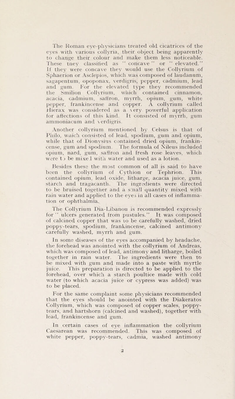 The Roman eye-physicians treated old cicatrices of the eyes with various collyria, their object being apparently to change their colour and make them less noticeable. These tney classified as “ concave ” or “ elevated.” If they were concave they would use the Collyrium of Sphaerion or Asclepios, which was composed of laudanum, sagapentum, opoponax, verdigris, pepper, cadmium, lead and gum. For the elevated type they recommended the Smilion Collyrium, which contained cinnamon, acacia, cadmium, saffron, myrrh, opium, gum, white pepper, frankincense and copper. A collyrium called Hierax was considered as a \ ery powerful application for affections of this kind. It consisted of myrrh, gum ammoniacum and \ erdigris. Another collyrium mentioned by Celsus is that of Philo, wnich consisted of lead, spodium, gum and opium, while that of Dionysius contained dried opium, frankin¬ cense, gum and spodium. The formula of Nileus included opium, nard, gum, saffron and fresh rose leaves, which were t) be mixel with water and used as a lotion. Besides these the most common of all is said to have been the collyrium of Cythion or Tephrion. This contained opium, lead oxide, litharge, acacia juice, gum, starch and tragacanth. The ingredients were directed to be bruised together and a small quantity mixed with rain water and applied to the eyes in all cases of inflamma¬ tion or ophthalmia. The Collyrium Dia-Libanou is recommended expressly for “ ulcers generated from pustules.” It was composed of calcined copper that was to be carefully washed, dried poppy-tears, spodium, frankincense, calcined antimony carefully washed, myrrh and gum. In some diseases of the eyes accompanied by headache, the forehead was anointed with the collyrium of Andreas, which was composed of lead, antimony and litharge, boiled together in rain water. The ingredients were then to be mixed with gum and made into a paste with myrtle juice. This preparation is directed to be applied to the forehead, over which a starch poultice made with cold water (to which acacia juice or cypress was added) was to be placed. For the same complaint some physicians recommended that the eyes should be anointed with the Diakeratos Collyrium, which was composed of copper scales, poppy- tears, and hartshorn (calcined and washed), together with lead, frankincense and gum. In certain cases of eye inflammation the collyrium Caesarean was recommended. This was composed of white pepper, poppv-tears, cadmia, washed antimony