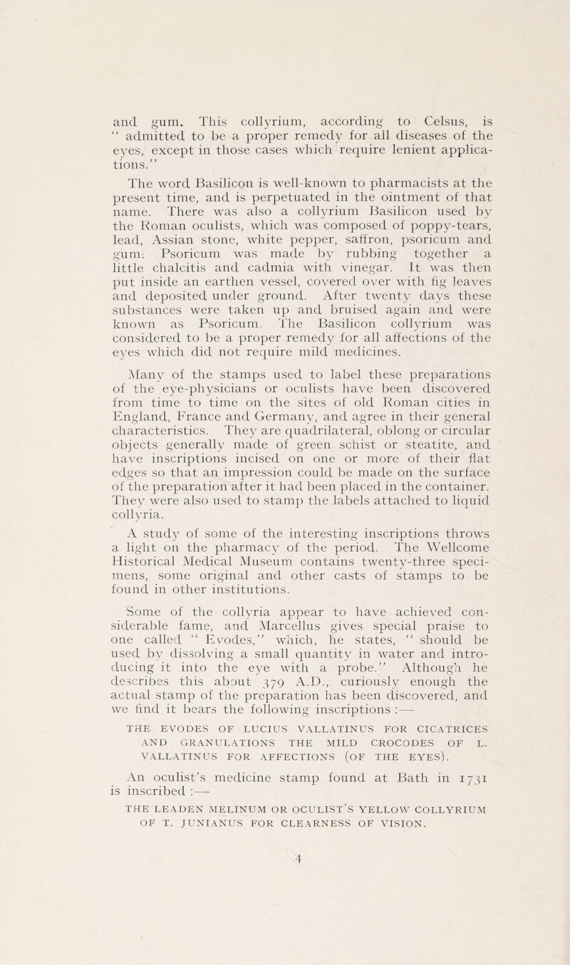 and gum. This collyrium, according to Celsus, is “ admitted to be a proper remedy for ail diseases of the eyes, except in those cases which require lenient applica¬ tions.” The word Basilicon is well-known to pharmacists at the present time, and is perpetuated in the ointment of that name. There was also a collyrium Basilicon used by the Roman oculists, which was composed of poppy-tears, lead, Assian stone, white pepper, saffron, psoricum and gum. Psoricum was made by rubbing together a little chalcitis and cadmia with vinegar. It was then put inside an earthen vessel, covered over with fig leaves and deposited under ground. After twenty days these substances were taken up and bruised again and were known as Psoricum. The Basilicon collyrium was considered to be a proper remedy for all affections of the eyes which did not require mild medicines. Many of the stamps used to label these preparations of the eye-physicians or oculists have been discovered from time to time on the sites of old Roman cities in England, France and Germany, and agree in their general characteristics. They are quadrilateral, oblong or circular objects generally made of green schist or steatite, and have inscriptions incised on one or more of their flat edges so that an impression could be made on the surface of the preparation after it had been placed in the container. They were also used to stamp the labels attached to liquid collyria. A study of some of the interesting inscriptions throws a light on the pharmacy of the period. The Wellcome Historical Medical Museum contains twenty-three speci¬ mens, some original and other casts of stamps to be found in other institutions. Some of the collyria appear to have achieved con¬ siderable fame, and Marcellus gives special praise to one called ” Evodes,” which, he states, ” should be used by dissolving a small quantity in water and intro¬ ducing it into the eye with a probe.” Although he describes this about 379 A.D., curiously enough the actual stamp of the preparation has been discovered, and we find it bears the following inscriptions :— THE EVODES OF LUCIUS VALLATINUS FOR CICATRICES AND GRANULATIONS THE MILD CROCODES OF L. VALLATINUS FOR AFFECTIONS (OF THE EYES). An oculist’s medicine stamp found at Bath in 1731 is inscribed :—- THE LEADEN MELINUM OR OCULIST’S YELLOW COLLYRIUM OF T. JUNIANUS FOR CLEARNESS OF VISION.