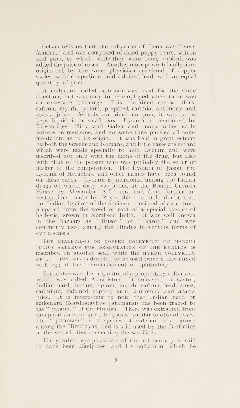 Celsus tells us that the collyrium of Cleon was “ very famous,” and was composed of dried poppy-tears, saffron and gum, to which, while they were being rubbed, was added the juice of roses. Another more powerful collyrium originated by the same physician consisted of copper scales, saffron, spodium, and calcined lead, with an equal quantity of gum. A collyrium called Attalian was used for the same affection, but was only to be employed when there was an excessive discharge. This contained castor, aloes, saffron, myrrh, lycium, prepared cadmia, antimony and acacia juice. As this contained no gum, it was to be kept liquid in a small box. Lycium is mentioned by Dioscorides, Pliny and Galen and many other early writers on medicine, and for some time puzzled all com¬ mentators as to its origin. It was held in great esteem by both the Greeks and Romans, and little vases are extant which were made specially to hold Lycium and were inscribed not only with the name of the drug, but also with that of the person who was probably the seller or maker of the composition. The Lycium of Jason, the Lycium of Heraclius, and other names have been found on these vases. Lycium is mentioned among the Indian drugs on which duty Avas levied at the Roman Custom House by Alexander, A.D. 176, and from further in¬ vestigations made by Royle there is little doubt that the Indian Lycium of the ancients consisted of an extract prepared from the wood or root of a special species of berberis, grown in Northern India. It was well known in the bazaars as ” Rusot ” or ” Rasot,” and was commonly used among the Hindus in various forms of eye diseases. The dialepidos or copper collyrium of marcus JULIUS SATYRUS FOR GRANULATION OF THE EYELIDS, is inscribed on another seal, while the myrrh collyrium of l. j. juvenis is directed to be used twice a day mixed with egg at the commencement of ophthalmv. Theodotus was the originator of a proprietary collyrium, which was called Achariston. It consisted of castor, Indian nard, lycium, opium, myrrh, saffron, lead, aloes, cadmium, calcined copper, gum, antimony and acacia juice. It is interesting to note that Indian nard or spikenard (Nardostachys Jatamansi) has been traced to the” jatama ” of the Hindus. There was extracted from this plant an oil of great fragrance, similar to otto of roses. The ” jatamasi is a species of valerian, that grows among the Himalayas, and is still used by the Brahmins in the sacred rites concerning the sacrifices. The greatest eye-physician of the 1st century is said to have been Euelpides, and his collyrium, which he