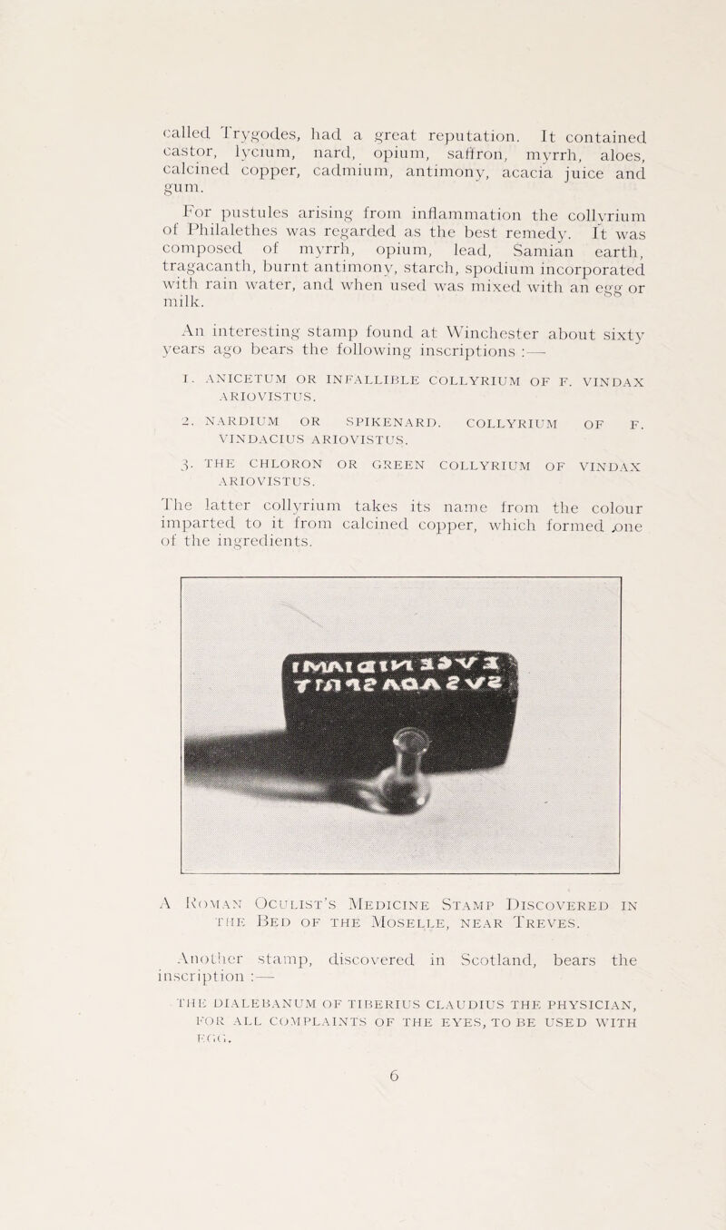 called, I rygodes, had a great reputation. It contained castor, lycium, nard, opium, saffron, myrrh, aloes, calcined copper, cadmium, antimony, acacia juice and gum. For pustules arising from inflammation the collyrium of Philalethes was regarded as the best remedy. It was composed of myrrh, opium, lead, Samian earth, tragacanth, burnt antimony, starch, spodium incorporated with rain water, and when used was mixed with an cue' or milk. An interesting stamp found at Winchester about sixty years ago bears the following inscriptions : — 1. ANICETUM OR INFALLIBLE COLLYRIUM OF F. VINDAX ARIO VISTUS. 2. NARDIUM OR SPIKENARD. COLLYRIUM OF F. VINDACIUS ARIO VISTUS. 3- THE chloron or green collyrium OF VINDAX ARIO VISTUS. The latter collyrium takes its name from the colour imparted to it from calcined copper, which formed .one of the ingredients. A Roman Oculist's Medicine Stamp Discovered in the Bed of the Moselle, near Treves. Another stamp, discovered in Scotland, bears the inscription : — THE DIALEBANUM OF TIBERIUS CLAUDIUS THE PHYSICIAN, FOR ALL COMPLAINTS OF THE EYES, TO BE USED WITH K C, G.