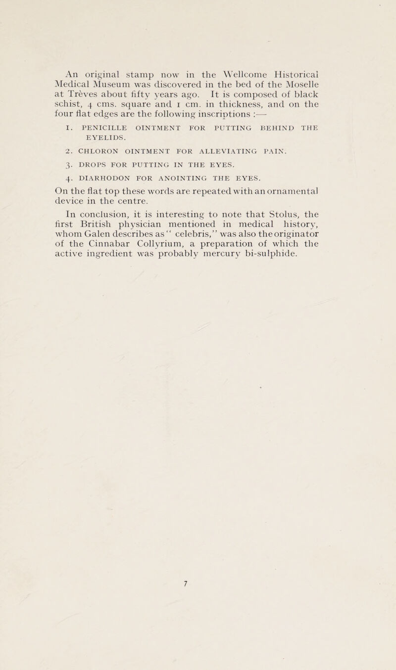 An original stamp now in the Wellcome Historical Medical Museum was discovered in the bed of the Moselle at Treves about fifty years ago. It is composed of black schist, 4 cms. square and i cm. in thickness, and on the four flat edges are the following inscriptions :— 1. PENICILLE OINTMENT FOR PUTTING BEHIND THE EYELIDS. 2. CHLORON OINTMENT FOR ALLEVIATING PAIN. 3. DROPS FOR PUTTING IN THE EYES. 4. DIARHODON FOR ANOINTING THE EYES. On the fiat top these words are repeated with an ornamental device in the centre. In conclusion, it is interesting to note that Stolus, the first British physician mentioned in medical history, whom Galen describes as “ Celebris,” was also the originator of the Cinnabar Collyrium, a preparation of which the active ingredient was probably mercury bi-sulphide.