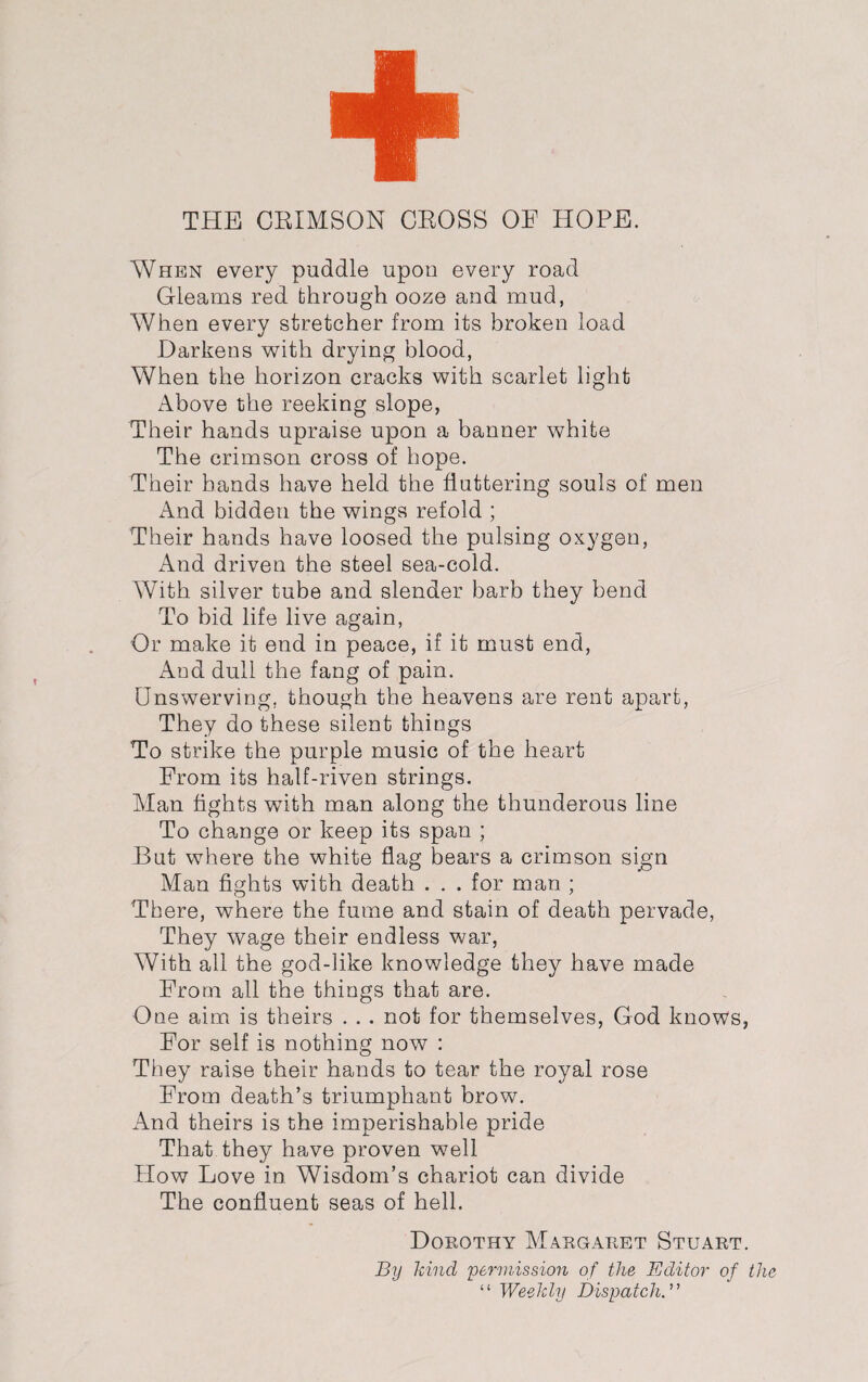 THE CRIMSON CROSS OE HOPE. When every puddle upon every road Gleams red through ooze and mud, When every stretcher from its broken load Darkens with drying blood, When the horizon cracks with scarlet light Above the reeking slope, Their hands upraise upon a banner white The crimson cross of hope. Their hands have held the fluttering souls of men And bidden the wings refold ; Their hands have loosed the pulsing oxygen, And driven the steel sea-cold. With silver tube and slender barb they bend To bid life live again, Or make it end in peace, if it must end, And dull the fang of pain. Unswerving, though the heavens are rent apart, They do these silent things To strike the purple music of the heart From its half-riven strings. Man fights with man along the thunderous line To change or keep its span ; But where the white flag bears a crimson sign Man fights with death . . . for man ; There, where the fume and stain of death pervade, They wage their endless war, With all the god-like knowledge they have made From all the things that are. One aim is theirs . . . not for themselves, God knows, For self is nothing now : They raise their hands to tear the royal rose From death’s triumphant brow. And theirs is the imperishable pride That they have proven well How Love in Wisdom’s chariot can divide The confluent seas of hell. Dorothy Margaret Stuart. By kind permission of the Editor of the “ Weekly Dispatch