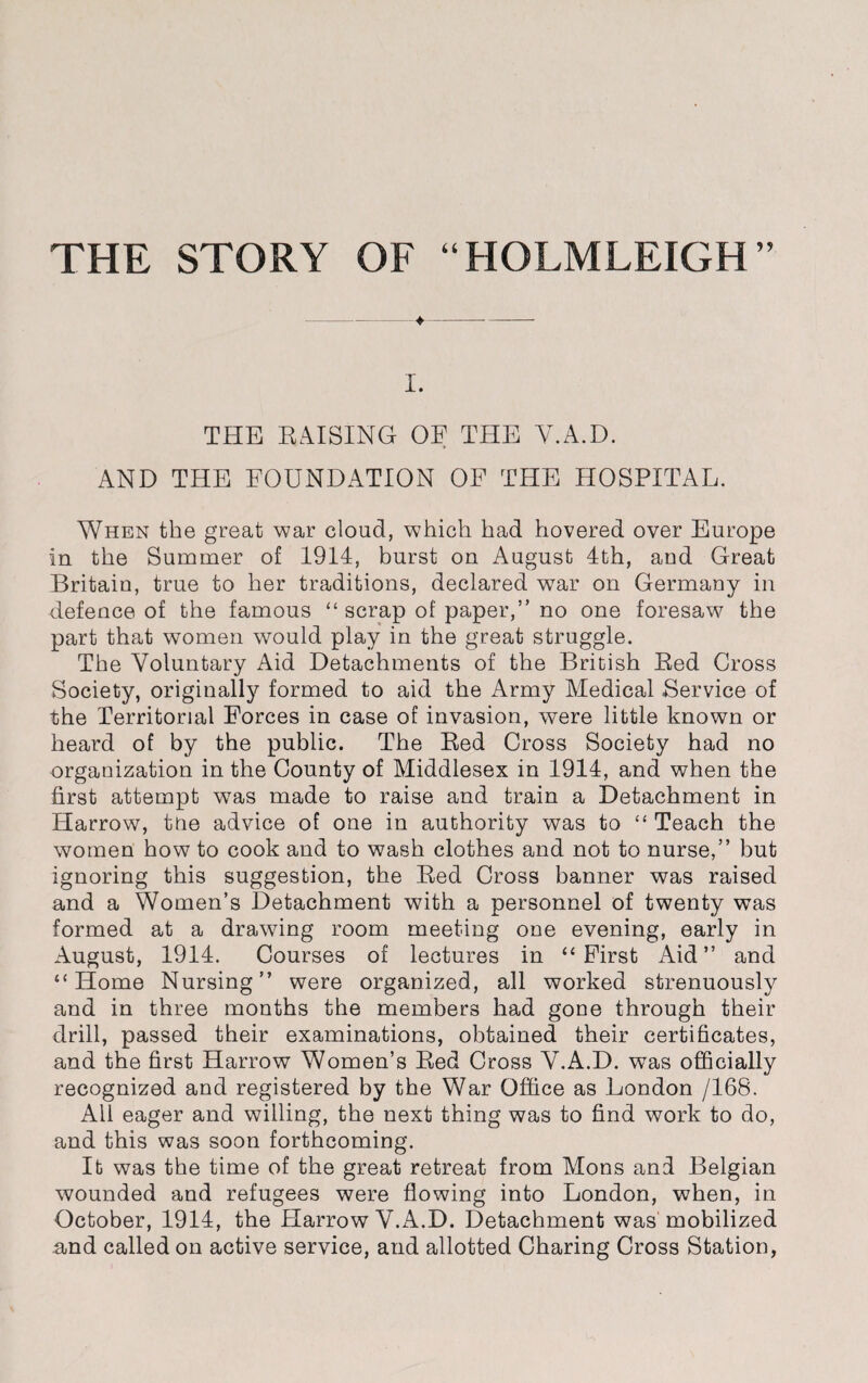 THE STORY OF “HOLMLEIGH” ♦ I. THE RAISING OF THE Y.A.D. AND THE FOUNDATION OF THE HOSPITAL. When the great war cloud, which had hovered over Europe in the Summer of 1914, burst on August 4th, and Great Britain, true to her traditions, declared war on Germany in defence of the famous “scrap of paper,” no one foresaw the part that women would play in the great struggle. The Voluntary Aid Detachments of the British Red Cross Society, originally formed to aid the Army Medical Service of the Territorial Forces in case of invasion, were little known or heard of by the public. The Red Cross Society had no organization in the County of Middlesex in 1914, and when the first attempt was made to raise and train a Detachment in Harrow, the advice of one in authority was to “ Teach the women how to cook and to wash clothes and not to nurse,” but ignoring this suggestion, the Red Cross banner was raised and a Women’s Detachment with a personnel of twenty was formed at a drawing room meeting one evening, early in August, 1914. Courses of lectures in “ First Aid ” and “Home Nursing” were organized, all worked strenuously and in three months the members had gone through their drill, passed their examinations, obtained their certificates, and the first Harrow Women’s Red Cross V.A.D. was officially recognized and registered by the War Office as London /168. All eager and willing, the next thing was to find work to do, and this was soon forthcoming. It was the time of the great retreat from Mons and Belgian wounded and refugees were flowing into London, when, in October, 1914, the Harrow V.A.D. Detachment was mobilized and called on active service, and allotted Charing Cross Station,