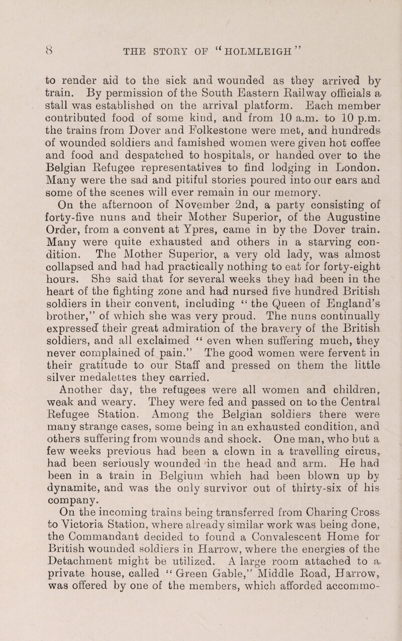 to render aid to the sick and wounded as they arrived by train. By permission of the South Eastern Bailway officials a stall was established on the arrival platform. Each member contributed food of some kind, and from 10 a.m. to 10 p.m. the trains from Dover and Folkestone were met, and hundreds of wounded soldiers and famished women were given hot coffee and food and despatched to hospitals, or handed over to the Belgian Befugee representatives to find lodging in London. Many were the sad and pitiful stories poured into our ears and some of the scenes will ever remain in our memory. On the afternoon of November 2nd, a party consisting of forty-five nuns and their Mother Superior, of the Augustine Order, from a convent at Ypres, came in by the Dover train. Many were quite exhausted and others in a starving con¬ dition. The Mother Superior, a very old lady, was almost collapsed and had had practically nothing to eat for forty-eight hours. She said that for several weeks they had been in the heart of the fighting zone and had nursed five hundred British soldiers in their convent, including “ the Queen of England’s brother,” of which she was very proud. The nuns continually expressed their great admiration of the bravery of the British soldiers, and all exclaimed “ even when suffering much, they never complained of pain.” The good women were fervent in their gratitude to our Staff and pressed on them the little silver medalettes they carried. Another day, the refugees were all women and children, weak and weary. They were fed and passed on to the Central Befugee Station. Among the Belgian soldiers there were many strange cases, some being in an exhausted condition, and others suffering from wounds and shock. One man, who but a few weeks previous had been a clown in a travelling circus,, had been seriously wounded in the head and arm. He had been in a train in Belgium which had been blown up by dynamite, and was the only survivor out of thirty-six of his company. On the incoming trains being transferred from Charing Cross to Victoria Station, where already similar work was being done, the Commandant decided to found a Convalescent Home for British wounded soldiers in Harrow, where the energies of the Detachment might be utilized. A large room attached to a. private house, called “ Green Gable,” Middle Boad, Harrow, was offered by one of the members, w7hich afforded accommo-