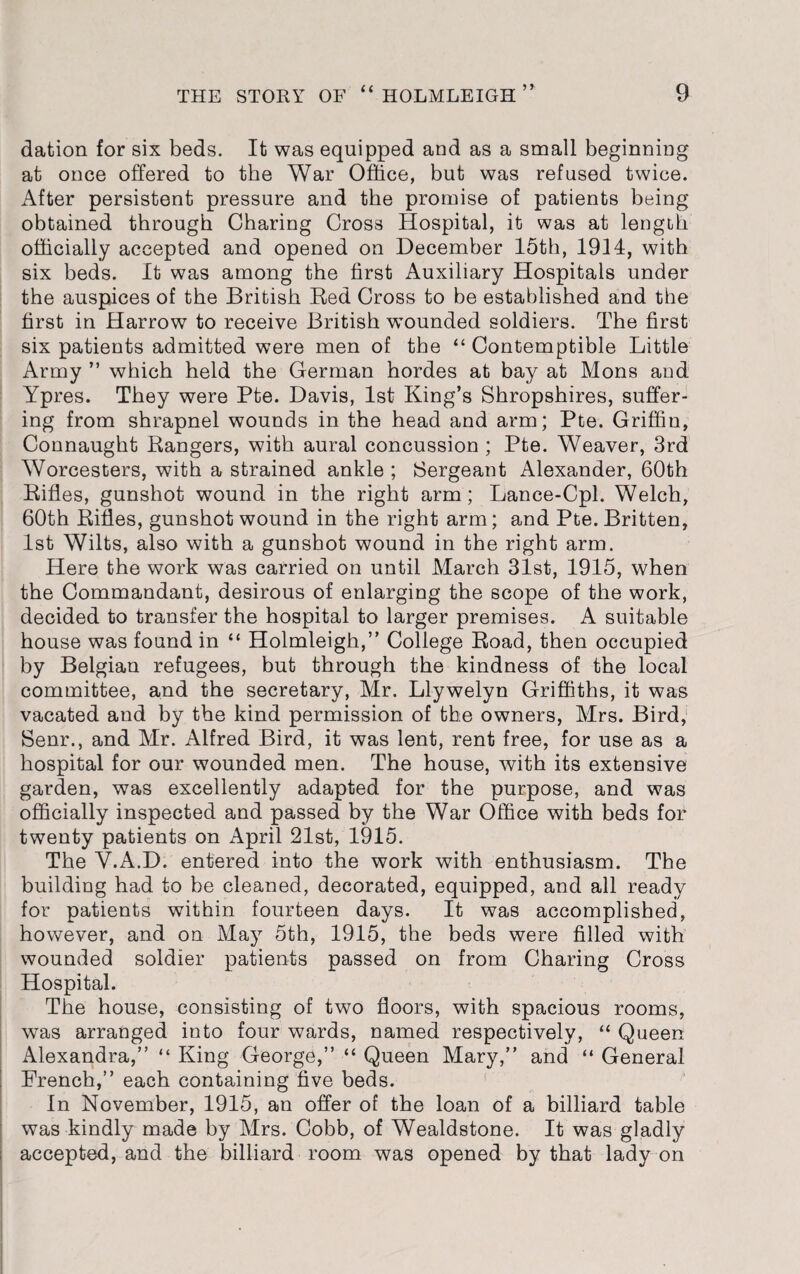 dation for six beds. It was equipped and as a small beginning at once offered to the War Office, but was refused twice. After persistent pressure and the promise of patients being obtained through Charing Cross Hospital, it was at length officially accepted and opened on December 15th, 1914, with six beds. It was among the first Auxiliary Hospitals under the auspices of the British Red Cross to be established and the first in Harrow to receive British wTounded soldiers. The first six patients admitted were men of the “ Contemptible Little Army ” which held the German hordes at bay at Mons and Ypres. They were Pte. Davis, 1st King’s Shropshires, suffer¬ ing from shrapnel wounds in the head and arm; Pte. Griffin, Connaught Rangers, with aural concussion ; Pte. Weaver, 3rd Worcesters, with a strained ankle ; Sergeant Alexander, 60th Rifles, gunshot wound in the right arm; Lance-Cpl. Welch, 60th Rifles, gunshot wound in the right arm; and Pte. Britten, 1st Wilts, also with a gunshot wound in the right arm. Here the work was carried on until March 31st, 1915, when the Commandant, desirous of enlarging the scope of the work, decided to transfer the hospital to larger premises. A suitable house was found in “ Holmleigh,” College Road, then occupied by Belgian refugees, but through the kindness of the local committee, and the secretary, Mr. Llywelyn Griffiths, it was vacated and by the kind permission of the owners, Mrs. Bird, Senr., and Mr. Alfred Bird, it was lent, rent free, for use as a hospital for our wounded men. The house, with its extensive garden, was excellently adapted for the purpose, and was officially inspected and passed by the War Office with beds for twenty patients on April 21st, 1915. The V.A.D. entered into the work with enthusiasm. The building had to be cleaned, decorated, equipped, and all ready for patients within fourteen days. It was accomplished, however, and on May 5th, 1915, the beds were filled with wounded soldier patients passed on from Charing Cross Hospital. The house, consisting of two floors, with spacious rooms, was arranged into four wards, named respectively, “ Queen Alexandra,” “ King George,” “ Queen Mary,” and “ General French,” each containing five beds. In November, 1915, an offer of the loan of a billiard table was kindly made by Mrs. Cobb, of Wealdstone. It was gladly accepted, and the billiard room was opened by that lady on