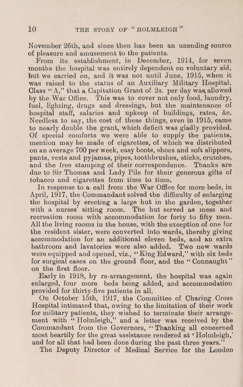 November 26th, and since then has been an unending source of pleasure and amusement to the patients. From its establishment, in December, 1914, for seven months the hospital was entirely dependent on voluntary aid, but we carried on, and it was not until June, 1915, when it was raised to the status of an Auxiliary Military Hospital, Class “ A,” that a Capitation Grant of 2s. per day was, allowed by the War Office. This was to cover not only food, laundry, fuel, lighting, drugs and dressings, but the maintenance of hospital staff, salaries and upkeep of buildings, rates, &c. Needless to say, the cost of these things, even in 1915, came to nearly double the grant, which deficit was gladly provided. Of special comforts we were able to supply the patients, mention may be made of cigarettes, of which we distributed on an average 700 per week, easy boots, shoes and soft slippers, pants, vests and pyjamas, pipes, toothbrushes, sticks, crutches, and the free stamping of their correspondence. Thanks are due to Sir Thomas and Lady Pile for their generous gifts of tobacco and cigarettes from time to time. In response to a call from the War Office for more beds, in April, 1917, the Commandant solved the difficulty of enlarging the hospital by erecting a large hut in the garden, together with a nurses’ sitting room., The hut served as mess and recreation room with accommodation for forty to fifty men. All the living rooms in the house, with the exception of one for the resident sister, were converted into wards, thereby giving accommodation for an additional eleven beds, and an extra bathroom and lavatories were also added. Two new wards were equipped and opened, viz., “King Edward,” with six beds for surgical cases on the ground floor, and the “ Connaught” on the first floor. Early in 1918, by re-arrangement, the hospital was again enlarged, four more beds being added, and accommodation provided for thirty-five patients in all. On October 15th, 1917, the Committee of Charing Cross Hospital intimated that, owing to the limitation of their work for military patients, they wished to terminate their arrange¬ ment with “ Holmleigh,” and a letter was received by the Commandant from the Governors, “Thanking all concerned most heartily for the great assistance rendered at ‘Holmleigh,’ and for all that had been done during the past three years.” The Deputy Director of Medical Service for the London