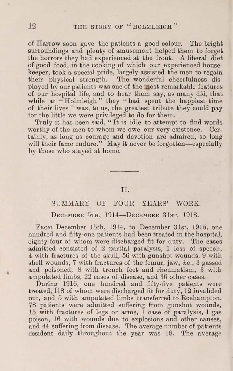 of Harrow soon gave the patients a good colour. The bright surroundings and plenty of amusement helped them to forget the horrors they had experienced at the frout. A liberal diet of good food, in the cooking of which our experienced house¬ keeper, took a special pride, largely assisted the men to regain their physical strength. The wonderful cheerfulness dis¬ played by our patients was one of the most remarkable features of our hospital life, and to hear them say, as many did, that while at “Holmleigh” they “had spent the happiest time of their lives ” was, to us, the greatest tribute they could pay for the little we were privileged to do for them. Truly it has been said, “ It is idle to attempt to find words worthy of the men to whom we owe our very existence. Cer¬ tainly, as long as courage and devotion are admired, so long will their fame endure.” May it never be forgotten—especially by those who stayed at home. II. SUMMARY OF FOUR YEARS’ WORK. December 5th, 1914—December 31st, 1918. From December 15th, 1914, to December 31st, 1915, one hundred and fifty-one patients had been treated in the hospital, eighty-four of whom were discharged fit for duty. The cases admitted consisted of 2 partial paralysis, 1 loss of speech, 4 with fractures of the skull, 56 with gunshot wounds, 9 with shell wounds, 7 with fractures of the femur, jaw, &c., 3 gassed and poisoned, 8 with trench feet and rheumatism, 3 with amputated limbs, 22 cases of disease, and 36 other cases. During 1916, one hundred and fifty-five patients were treated, 118 of whom were discharged fit for duty, 12 invalided out, and 5 with amputated limbs transferred to Roehampton. 78 patients were admitted suffering from gunshot wounds, 15 with fractures of legs or arms, 1 case of paralysis, 1 gas poison, 16 with wounds due to explosions and other causes, and 44 suffering from disease. The average number of patients resident daily throughout the year was 18. The average