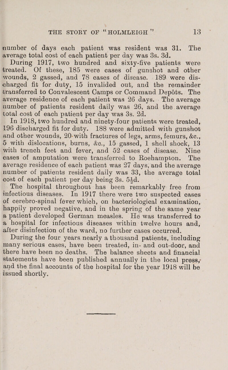 number of days each patient was resident was 31. The average total cost of each patient per day was 3s. 3d. During 1917, two hundred and sixty-five patients were treated. Of these, 185 were cases of gunshot and other wounds, 2 gassed, and 78 cases of disease. 189 were dis¬ charged fit for duty, 15 invalided out, and the remainder transferred to Convalescent Camps or Command Depots. The average residence of each patient was 26 days. The average number of patients resident daily was 26, and the average total cost of each patient per day was 3s. 2d. In 1918, two hundred and ninety-four patients were treated, 196 discharged fit for duty. 188 were admitted with gunshot and other wounds, 20 with fractures of legs, arms, femurs, &c., 5 with dislocations, burns, &c., 15 gassed, 1 shell shock, 13 with trench feet and fever, and 52 cases of disease. Nine cases of amputation were transferred to Roehampton. The average residence of each patient was 27 days, and the average number of patients resident daily was 33, the average total cost of each patient per day being 3s. 5|-d. The hospital throughout has been remarkably free from infectious diseases. In 1917 there were two suspected cases of cerebro-spinal fever which, on bacteriological examination, happily proved negative, and in the spring of the same year a patient developed German measles. He was transferred to a hospital for infectious diseases within twelve hours and, after disinfection of the ward, no further cases occurred. During the four years nearly a thousand patients, including many serious cases, have been treated, in- and out-door, and there have been no deaths. The balance sheets and financial statements have been published annually in the local press,* and the final accounts of the hospital for the year 1918 will be issued shortly.