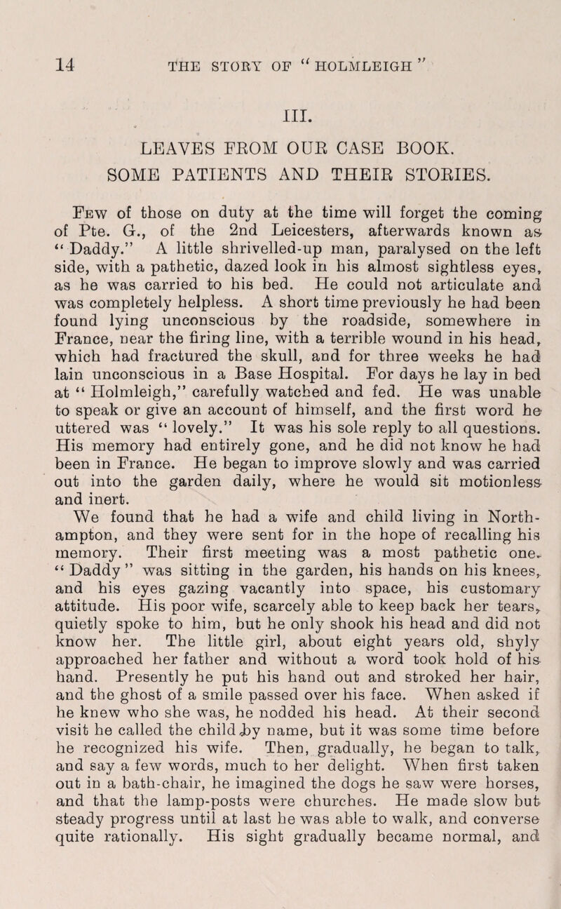 III. LEAVES FEOM OUE CASE BOOK. SOME PATIENTS AND THEIE STOEIES. Few of those on duty at the time will forget the coming of Pte. G., of the 2nd Leicesters, afterwards known as- “ Daddy.” A little shrivelled-up man, paralysed on the left side, with a pathetic, dazed look in his almost sightless eyes, as he was carried to his bed. He could not articulate and was completely helpless. A short time previously he had been found lying unconscious by the roadside, somewhere in France, near the firing line, with a terrible wound in his head, which had fractured the skull, and for three weeks he had lain unconscious in a Base Hospital. For days he lay in bed at “ Holmleigh,” carefully watched and fed. He was unable to speak or give an account of himself, and the first word he uttered was “ lovely.” It was his sole reply to all questions. His memory had entirely gone, and he did not know he had been in France. He began to improve slowly and was carried out into the garden daily, where he would sit motionless and inert. We found that he had a wife and child living in North¬ ampton, and they were sent for in the hope of recalling his memory. Their first meeting was a most pathetic one. “ Daddy” was sitting in the garden, his hands on his knees, and his eyes gazing vacantly into space, his customary attitude. His poor wife, scarcely able to keep back her tears,, quietly spoke to him, but he only shook his head and did not know her. The little girl, about eight years old, shyly approached her father and without a word took hold of his hand. Presently he put his hand out and stroked her hair, and the ghost of a smile passed over his face. When asked if he knew who she was, he nodded his head. At their second visit he called the child Jby name, but it was some time before he recognized his wife. Then, gradually, he began to talk, and say a few words, much to her delight. When first taken out in a bath-chair, he imagined the dogs he saw were horses, and that the lamp-posts were churches. He made slow but steady progress until at last he was able to walk, and converse quite rationally. His sight gradually became normal, and