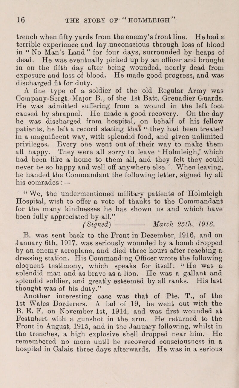 trench when fifty yards from the enemy’s front line. He had a terrible experience and lay unconscious through loss of blood in “No Man’s Land” for four days, surrounded by heaps of dead. He was eventually picked up by an officer and brought in on the fifth day after being wounded, nearly dead from exposure and loss of blood. He made good progress, and was discharged fit for duty. A fine type of a soldier of the old Regular Army was Cotnpany-Sergt.-Major B., of the 1st Batt. Grenadier Guards. He was admitted suffering from a wound in the left foot caused by shrapnel. He made a good recovery. On the day he was discharged from hospital, on behalf of his fellow patients, he left a record stating that “ they had been treated in a magnificent way, with splendid food, and given unlimited privileges. Every one went out of.their way to make them all happy. They were all sorry to leave * Holmleigh,’ which had been like a home to them all, and they felt they could never be so happy and well off anywhere else.” When leaving, he handed the Commandant the following letter, signed by all his comrades : — “ We, the undermentioned military patients of Holmleigh Hospital, wish to offer a vote of thanks to the Commandant for the many kindnesses he has shown us and which have been fully appreciated by all.” (Signed)-March 25th, 1916. B. was sent back to the Front in December, 1916, and on January 6th, 1917, was seriously wounded by a bomb dropped by an enemy aeroplane, and died three hours after reaching a dressing station. His Commanding Officer wrote the following eloquent testimony, which speaks for itself: “He was a splendid man and as brave as a lion. He was a gallant and splendid soldier, and greatly esteemed by all ranks. His last thought was of his duty.” Another interesting case was that of Pte. T., of the 1st Wales Borderers. A lad of 19, he went out with the B. E. F. on November 1st, 1914, and was first wounded at Festubert with a gunshot in the arm. He returned to the Front in August, 1915, and in the January following, whilst in the trenches, a high explosive shell dropped near him. He remembered no more until he recovered consciousness in a hospital in Calais three days afterwards. He was in a serious