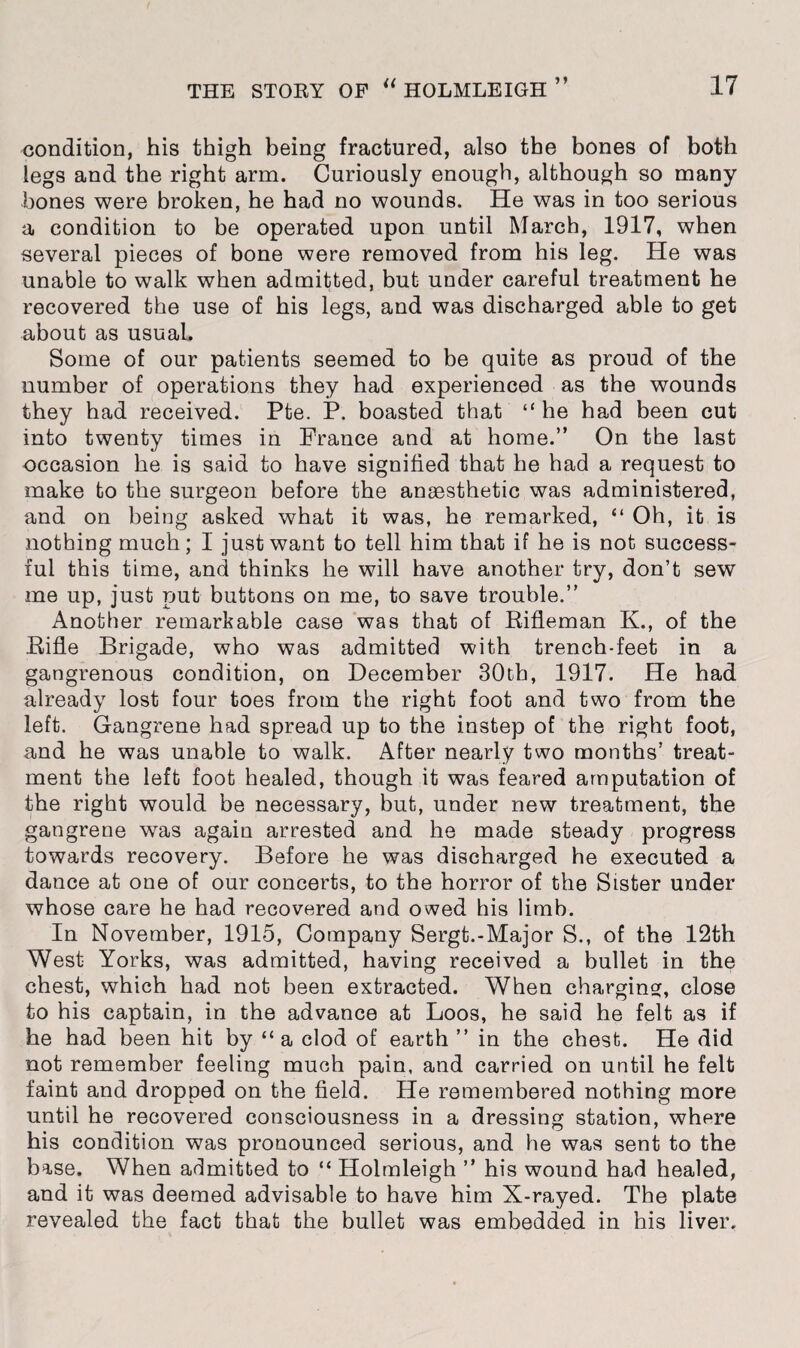 condition, his thigh being fractured, also the bones of both legs and the right arm. Curiously enough, although so many bones were broken, he had no wounds. He was in too serious a condition to be operated upon until March, 1917, when several pieces of bone were removed from his leg. He was unable to walk when admitted, but under careful treatment he recovered the use of his legs, and was discharged able to get about as usual. Some of our patients seemed to be quite as proud of the number of operations they had experienced as the wounds they had received. Pte. P. boasted that “he had been cut into twenty times in France and at home.” On the last occasion he is said to have signified that he had a request to make to the surgeon before the anaesthetic was administered, and on being asked what it was, he remarked, “ Oh, it is nothing much; I just want to tell him that if he is not success¬ ful this time, and thinks he will have another try, don’t sew me up, just put buttons on me, to save trouble.” Another remarkable case was that of Rifleman K., of the Rifle Brigade, who was admitted with trench-feet in a gangrenous condition, on December 30tb, 1917. He had already lost four toes from the right foot and two from the left. Gangrene had spread up to the instep of the right foot, and he was unable to walk. After nearly two months’ treat¬ ment the left foot healed, though it was feared amputation of the right would be necessary, but, under new treatment, the gangrene was again arrested and he made steady progress towards recovery. Before he was discharged he executed a dance at one of our concerts, to the horror of the Sister under whose care he had recovered and owed his limb. In November, 1915, Company Sergt.-Major S., of the 12th West Yorks, was admitted, having received a bullet in the chest, which had not been extracted. When charging, close to his captain, in the advance at Loos, he said he felt as if he had been hit by “ a clod of earth ” in the chest. He did not remember feeling much pain, and carried on until he felt faint and dropped on the field. He remembered nothing more until he recovered consciousness in a dressing station, where his condition was pronounced serious, and he was sent to the base. When admitted to “ Holmleigh ” his wound had healed, and it was deemed advisable to have him X-rayed. The plate revealed the fact that the bullet was embedded in his liver.