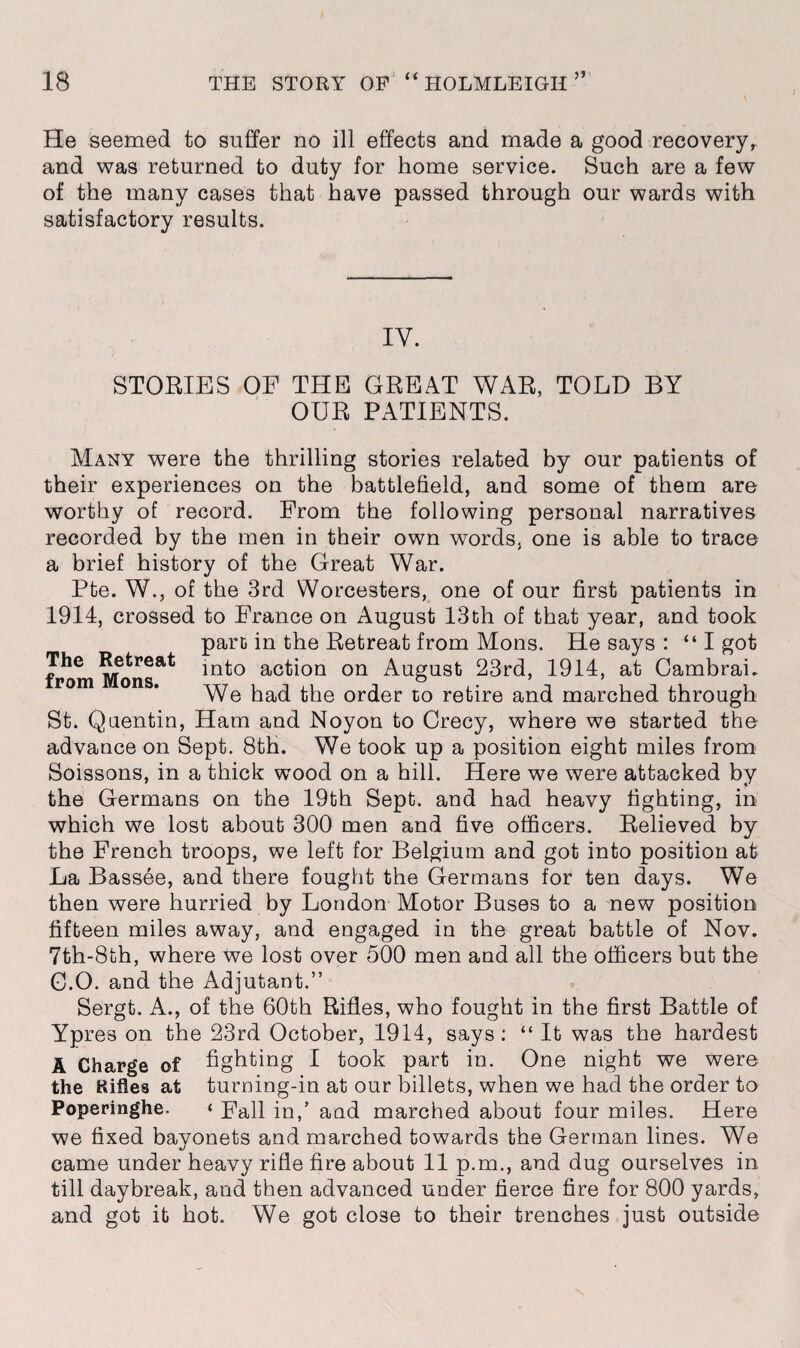 He seemed to suffer no ill effects and made a good recovery,, and was returned to duty for home service. Such are a few of the many cases that have passed through our wards with satisfactory results. IY. The Retreat from Mons. STORIES OF THE GREAT WAR, TOLD BY OUR PATIENTS. Many were the thrilling stories related by our patients of their experiences on the battlefield, and some of them are worthy of record. From the following personal narratives recorded by the men in their own words, one is able to trace a brief history of the Great War. Pte. W., of the 3rd Worcesters, one of our first patients in 1914, crossed to France on August 13th of that year, and took part in the Retreat from Mons. He says : “I got into action on August 23rd, 1914, at CambraL We had the order to retire and marched through St. Quentin, Ham and Noyon to Crecy, where we started the advance on Sept. 8th. We took up a position eight miles from Soissons, in a thick wood on a hill. Here we were attacked by the Germans on the 19th Sept, and had heavy fighting, in which we lost about 300 men and five officers. Relieved by the French troops, we left for Belgium and got into position at La Bassee, and there fought the Germans for ten days. We then were hurried by London Motor Buses to a new position fifteen miles away, and engaged in the great battle of Nov. 7th-8th, where we lost over 500 men and all the officers but the G.O. and the Adjutant.” Sergt. A., of the 60th Rifles, who fought in the first Battle of Ypres on the 23rd October, 1914, says: “ It was the hardest A Charge of fighting I took part in. One night we were the Kifles at turning-in at our billets, when we had the order to Poperinghe. < Fall in,’ and marched about four miles. Here we fixed bayonets and marched towards the German lines. We came under heavy rifle fire about 11 p.m., and dug ourselves in till daybreak, and then advanced under fierce fire for 800 yards, and got it hot. We got close to their trenches just outside