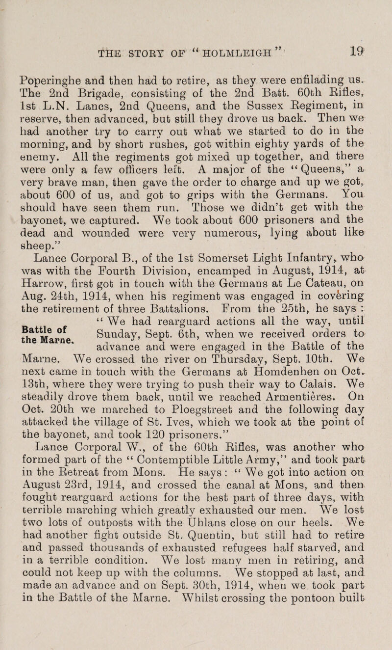 n Poperinghe and then had to retire, as they were enfilading us. The 2nd Brigade, consisting of the 2nd Batt. 60th Bifles, 1st L.N. Lancs, 2nd Queens, and the Sussex Begiment, in reserve, then advanced, but still they drove us back. Then we had another try to carry out what we started to do in the morning, and by short rushes, got within eighty yards of the enemy. All the regiments got mixed up together, and there were only a few officers left. A major of the “ Queens,” a very brave man, then gave the order to charge and up we got, about 600 of us, and got to grips with the Germans. You should have seen them run. Those we didn’t get with the bayonet, we captured. We took about 600 prisoners and the dead and wounded were very numerous, lying about like sheep.” Lance Corporal B., of the 1st Somerset Light Infantry* who was with the Fourth Division, encamped in August, 1914, at Harrow, first got in touch with the Germans at Le Cateau, on Aug. 24th, 1914, when his regiment was engaged in covering the retirement of three Battalions. From the 25th, he says : “We had rearguard actions all the way, until Sunday, Sept. 6th, when we received orders to advance and were engaged in the Battle of the Marne. We crossed the river on Thursday, Sept. 10th. We next came in touch with the Germans at Homdenhen on Oct. 13th, where they were trying to push their way to Calais. We steadily drove them back, until we reached Armentieres. On Oct. 20th we marched to Ploegstreet and the following day attacked the village of St. Ives, which we took at the point of the bayonet, and took 120 prisoners.” Lance Corporal W., of the 60th Bifles, was another who formed part of the “ Contemptible Little Army,” and took part in the Betreat from Mons. He says : “ We got into action on August 23rd, 1914, and crossed the canal at Mons, and then fought rearguard actions for the best part of three days, with terrible marching which greatly exhausted our men. We lost two lots of outposts with the Uhlans close on our heels. We had another fight outside St. Quentin, but still had to retire and passed thousands of exhausted refugees half starved, and in a terrible condition. We lost many men in retiring, and could not keep up with the columns. We stopped at last, and made an advance and on Sept. 30th, 1914, when we took part in the Battle of the Marne. Whilst crossing the pontoon built Battle of the Marne,