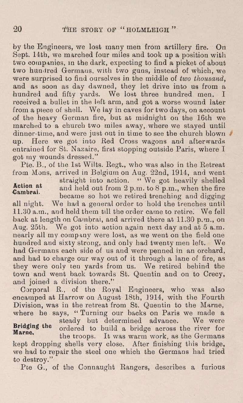 Action at <Jambrai. by the Engineers, we lost many men from artillery fire. On Sept. 14th, we marched four miles and took up a position with two companies, in the dark, expecting to find a picket of about two hundred Germans, with two guns, instead of which, we were surprised to find ourselves in the middle of two thousand, and as soon as day dawned, they let drive into us from a hundred and fifty yards. We lost three hundred men. I received a bullet in the left arm, and got a worse wound later from a piece of shell. We lay in caves for two days, on account of the heavy German fire, but at midnight on the 16th we marched to a church two miles away, where we stayed until dinner-time, and were just out in time to see the church blown up. Here we got into Bed Cross wagons and afterwards entrained for St. Nazaire, first stopping outside Paris, where I got my wounds dressed.” Pte. B., of the 1st Wilts. Regt., who was also in the Retreat from Mens, arrived in Belgium on Aug. 22nd, 1914, and went straight into action. “ We got heavily shelled and held out from 2 p.m. to 8 p.m., when the fire became so hot we retired trenching and digging all night. We had a general order to hold the trenches until 11.30 a.m., and held them till the order came to retire. We fell back at length on Cambrai, and arrived there at 11.30 p.m., on Aug. 25th. We got into action again next day and at 5 a.m. nearly all my company were lost, as we went on the field one hundred and sixty strong, and only had twenty men left. We had Germans each side of us and were penned in an orchard, and had to charge our way out of it through a lane of fire, as they were only teu yards from us. We retired behind the town and went back towards St. Quentin and on to Crecy, and joined a division there.” Corporal R., of the Royal Engineers, who was also encamped at Harrow on August 18th, 1914, with the Fourth Division, was in the retreat from St. Quentin to the Marne, where he says, “ Turning our backs on Paris we made a steady but determined advance. We were Marne^ ordered to build a bridge across the river for the troops. It was warm work, as the Germans kept dropping shells very close. After finishing this bridge, we had to repair the steel one which the Germans had tried to destroy.” Pte G., of the Connaught Rangers, describes a furious