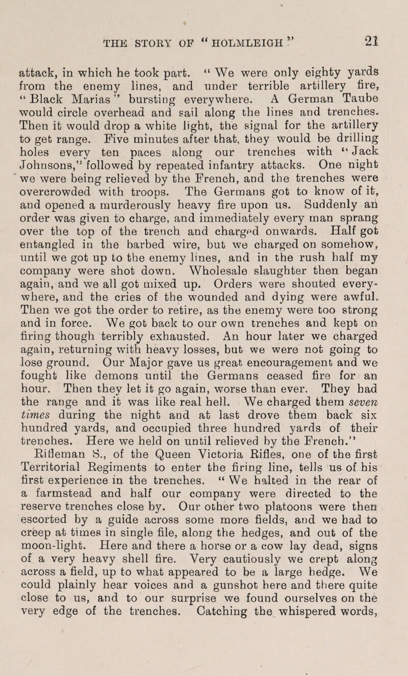 attack, in which he took part. “ We were only eighty yards from the enemy lines, and under terrible artillery fire, “ Black Marias ” bursting everywhere. A German Taube would circle overhead and sail along the lines and trenches. Then it would drop a white light, the signal for the artillery to get range. Five minutes after that, they would be drilling holes every ten paces along our trenches with “ Jack Johnsons,” followed by repeated infantry attacks. One night we were being relieved by the French, and the trenches were overcrowded with troops. The Germans got to know of it, and opened a murderously heavy fire upon us. Suddenly an order was given to charge, and immediately every man sprang over the top of the trench and charged onwards. Half got entangled in the barbed wire, but we charged on somehow, until we got up to the enemy lines, and in the rush half my company were shot down. Wholesale slaughter then began again, and we all got mixed up. Orders were shouted every¬ where, and the cries of the wounded and dying were awful. Then we got the order to retire, as the enemy were too strong and in force. We got back to our own trenches and kept on firing though terribly exhausted. An hour later we charged again, returning with heavy losses, but we were not going to lose ground. Our Major gave us great encouragement and we fought like demons until the Germans ceased fire for an hour. Then they let it go again, worse than ever. They had the range and it was like real hell. We charged them seven times during the night and at last drove them back six hundred yards, and occupied three hundred yards of their trenches. Here we held on until relieved by the French.” Rifleman 8., of the Queen Victoria Rifles, one of the first Territorial Regiments to enter the firing line, tells us of his first experience in the trenches. “We halted in the rear of a farmstead and half our company were directed to the reserve trenches close by. Our other two platoons were then escorted by a guide across some more fields, and we had to creep at times in single file, along the hedges, and out of the moon-light. Here and there a horse or a cow lay dead, signs of a very heavy shell fire. Very cautiously we crept along across a field, up to what appeared to be a large hedge. We could plainly hear voices and a gunshot here and there quite close to us, and to our surprise we found ourselves on the very edge of the trenches. Catching the whispered words,