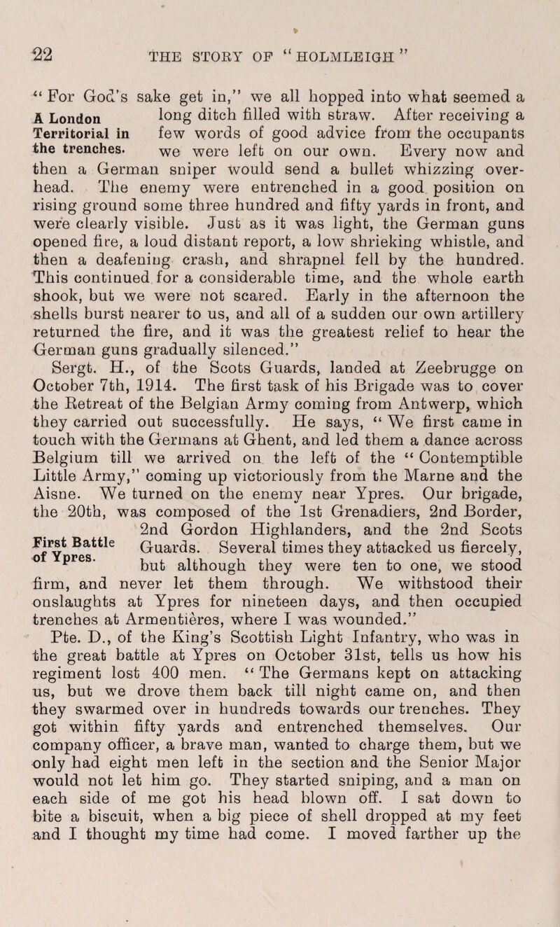 “ For God’s sake get in,” we all hopped into what seemed a A London long ditch filled with straw. After receiving a Territorial in few words of good advice from the occupants the trenches. we were left on our own. Every now and then a German sniper would send a bullet whizzing over¬ head. The enemy were entrenched in a good position on rising ground some three hundred and fifty yards in front, and were clearly visible. Just as it was light, the German guns opened fire, a loud distant report, a low shrieking whistle, and then a deafening crash, and shrapnel fell by the hundred. This continued for a considerable time, and the whole earth shook, but we were not scared. Early in the afternoon the shells burst nearer to us, and all of a sudden our own artillery returned the fire, and it was the greatest relief to hear the German guns gradually silenced.” Sergt. H., of the Scots Guards, landed at Zeebrugge on October 7th, 1914. The first task of his Brigade was to cover the Betreat of the Belgian Army coming from Antwerp, which they carried out successfully. He says, “ We first came in touch with the Germans at Ghent, and led them a dance across Belgium till we arrived on the left of the “ Contemptible Little Army,” coming up victoriously from the Marne and the Aisne. We turned on the enemy near Ypres. Our brigade, the 20th, was composed of the 1st Grenadiers, 2nd Border, 2nd Gordon Highlanders, and the 2nd Scots Guards. Several times they attacked us fiercely, p ' but although they were ten to one, we stood firm, and never let them through. We withstood their onslaughts at Ypres for nineteen days, and then occupied trenches at Armentieres, where I was wounded.” Pte. D., of the King’s Scottish Light Infantry, who was in the great battle at Ypres on October 31st, tells us how his regiment lost 400 men. “ The Germans kept on attacking us, but we drove them back till night came on, and then they swarmed over in hundreds towards our trenches. They got within fifty yards and entrenched themselves. Our company officer, a brave man, wanted to charge them, but we only had eight men left in the section and the Senior Major would not let him go. They started sniping, and a man on each side of me got his head blown off. I sat down to bite a biscuit, when a big piece of shell dropped at my feet and I thought my time had come. I moved farther up the