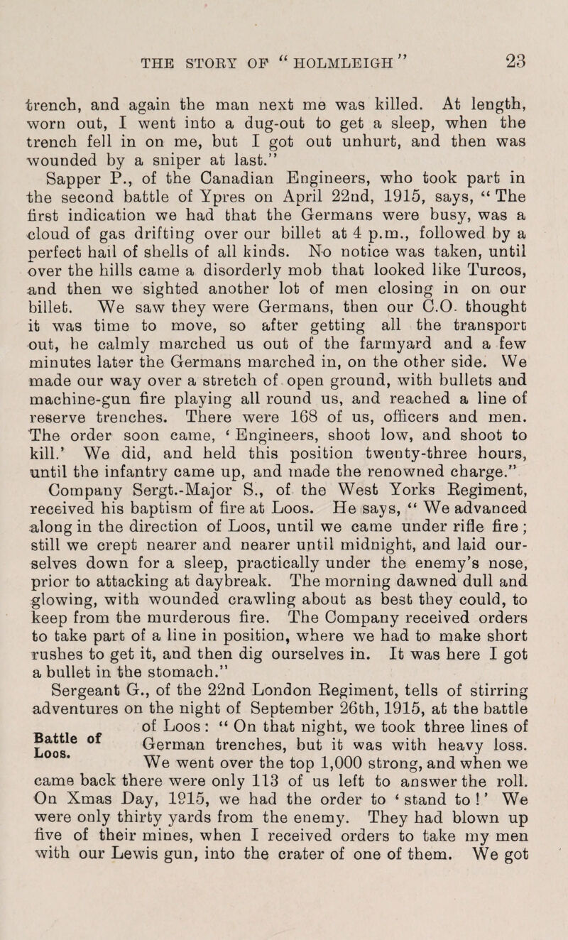 THE STOEY OP “ HOLMLEIGH ” 23 trench, and again the man next me was killed. At length, worn out, I went into a dug-out to get a sleep, when the trench fell in on me, but I got out unhurt, and then was wounded by a sniper at last.” Sapper P., of the Canadian Engineers, who took part in the second battle of Ypres on April 22nd, 1915, says, “ The first indication we had that the Germans were busy, was a cloud of gas drifting over our billet at 4 p.m., followed by a perfect hail of shells of all kinds. No notice was taken, until over the hills came a disorderly mob that looked like Turcos, and then we sighted another lot of men closing in on our billet. We saw they were Germans, then our C.O- thought it was time to move, so after getting all the transport out, he calmly marched us out of the farmyard and a few minutes later the Germans marched in, on the other side. We made our way over a stretch of open ground, with bullets and machine-gun fire playing all round us, and reached a line of reserve trenches. There were 168 of us, officers and men. The order soon came, ‘ Engineers, shoot low, and shoot to kill.’ We did, and held this position twenty-three hours, until the infantry came up, and made the renowned charge.” Company Sergt.-Major S., of the West Yorks Regiment, received his baptism of fire at Loos. He says, “ We advanced along in the direction of Loos, until we came under rifle fire ; still we crept nearer and nearer until midnight, and laid our¬ selves down for a sleep, practically under the enemy’s nose, prior to attacking at daybreak. The morning dawned dull and glowing, with wounded crawling about as best they could, to keep from the murderous fire. The Company received orders to take part of a line in position, where we had to make short rushes to get it, and then dig ourselves in. It was here I got a bullet in the stomach.” Sergeant G., of the 22nd London Regiment, tells of stirring adventures on the night of September 26th, 1915, at the battle of Loos: “ On that night, we took three lines of German trenches, but it was with heavy loss. We went over the top 1,000 strong, and when we came back there were only 113 of us left to answer the roll. On Xmas Hay, 1915, we had the order to ‘ stand to ! ’ We were only thirty yards from the enemy. They had blown up five of their mines, when I received orders to take my men with our Lewis gun, into the crater of one of them. We got Battle of Loos.