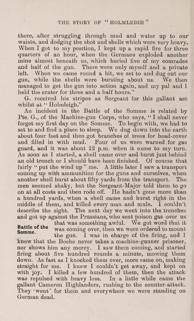 there, after struggling through mud and water up to our waists, and dodging the shot and shells which were very heavy. When I got to my position, I kept up a rapid fire for three quarters of an hour, when the Germans exploded another mine almost beneath us, which buried five of my comrades and half of the gun. There were only myself and a private left. When we came round a bit, we set to and dug out our gun, while the shells were bursting about us. We then managed to get the gun into action again, and my pal and I held the crater for three and a half hours.” G. received his stripes as Sergeant for this gallant act whilst at “ Holmleigh.” An incident in the Battle of the Somme is related by Pte. G., of the Machine-gun Corps, who says, “I shall never forget my first day on the Somme. To begin with, we had to set to and find a place to sleep. We dug down into the earth about four feet and then got branches of trees for head-cover and filled in with mud. Four of us were warned for gas guard, and it was about 12 p.m. when it came to my turn. As soon as I started, a shell came over and burst just behind an old trench or I should have been finished. Of course that fairly “ put the wind up ” me. A little later I saw a transport coming up with ammunition for the guns and ourselves, when another shell burst about fifty yards from the transport. The men seemed shaky, but the Sergeant-Major told them to go on at all costs and then rode off. He hadn’t gone more than a hundred yards, when a shell came and burst right in the middle of them, and killed every man and mule. I couldn’t describe the sight; The next day we went into the trenches, and got up against the Prussians, who sent poison gas over us that was something awful. We got word that it was coming over, then we were ordered to mount the gun. I was in charge of the firing, and I knew that the Boche never takes a machine-gunner prisoner, nor shows him any mercy. I saw them coming, and started firing about five hundred rounds a minute, mowing them down. As fast as I knocked them over, more came on, making straight for me. I knew I couldn’t get away, and kept on with joy. I killed a few hundred of them, then the attach was repulsed with heavy loss. In a little while came the gallant Cameron Highlanders, rushing to the counter-attack. They 'went’ for them and everywhere we were standing on German dead. Battle of the Somme.