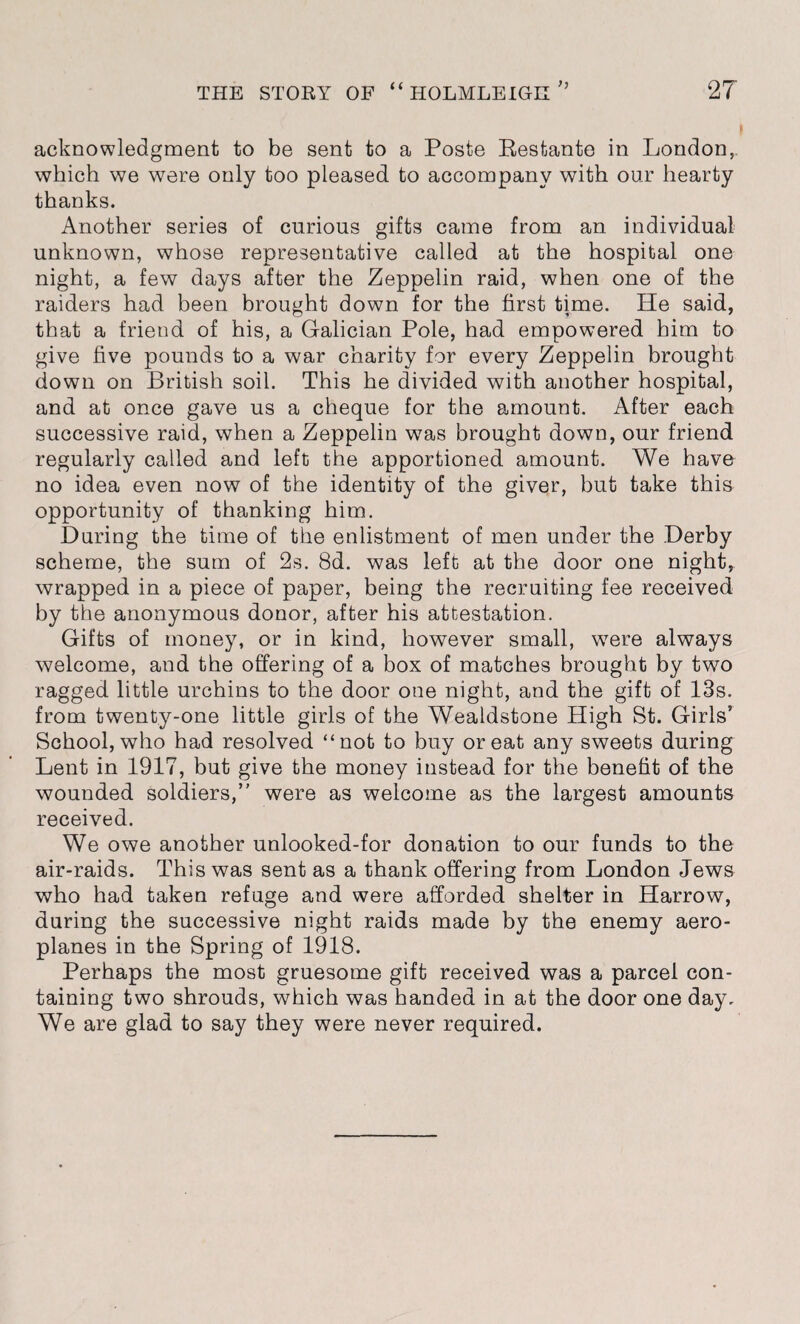 acknowledgment to be sent to a Poste Restante in London,, which we were only too pleased to accompany with our hearty thanks. Another series of curious gifts came from an individual unknown, whose representative called at the hospital one night, a few days after the Zeppelin raid, when one of the raiders had been brought down for the first time. He said, that a friend of his, a Galician Pole, had empowered him to give five pounds to a war charity for every Zeppelin brought down on British soil. This he divided with another hospital, and at once gave us a cheque for the amount. After each successive raid, when a Zeppelin w7as brought down, our friend regularly called and left the apportioned amount. We have no idea even now of the identity of the giver, but take this opportunity of thanking him. During the time of the enlistment of men under the Derby scheme, the sum of 2s. 8d. was left at the door one night, wrapped in a piece of paper, being the recruiting fee received by the anonymous donor, after his attestation. Gifts of money, or in kind, however small, were always welcome, and the offering of a box of matches brought by two ragged little urchins to the door one night, and the gift of 13s. from twenty-one little girls of the Wealdstone High St. Girls’ School, who had resolved “not to buy or eat any sweets during Lent in 1917, but give the money instead for the benefit of the wounded soldiers,” were as welcome as the largest amounts received. We owe another unlooked-for donation to our funds to the air-raids. This was sent as a thank offering from London Jews who had taken refuge and were afforded shelter in Harrow, during the successive night raids made by the enemy aero¬ planes in the Spring of 1918. Perhaps the most gruesome gift received was a parcel con¬ taining two shrouds, which was handed in at the door one day. We are glad to say they were never required.